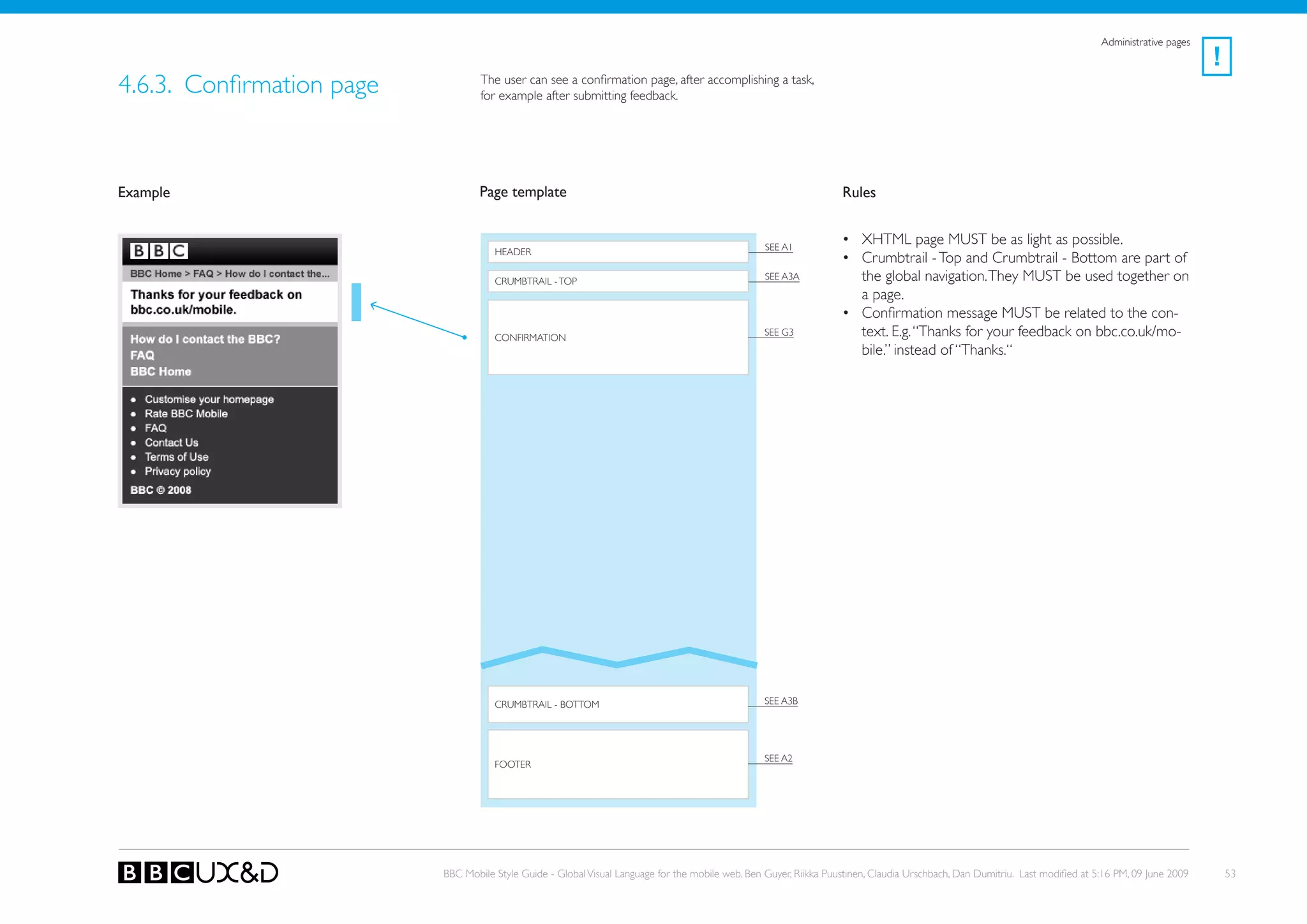 Administrative pages
                                                                                                                                                                                                      !
4.6.3. Confirmation page           The user can see a confirmation page, after accomplishing a task,
                                   for example after submitting feedback.




Example                            Page template                                                                    Rules


                                                                                                   SEE A1
                                                                                                                    • XHTML page MUST be as light as possible.
                                      HEADER
                                                                                                                    • Crumbtrail - Top and Crumbtrail - Bottom are part of
                                      CRUMBTRAIL - ToP                                             SEE A3A            the global navigation. They MUST be used together on
                                                                                                                      a page.
                                                                                                                    • Confirmation message MUST be related to the con-
                                      CoNFIRMATIoN
                                                                                                   see G3             text. E.g. “Thanks for your feedback on bbc.co.uk/mo-
                                                                                                                      bile.” instead of “Thanks.“




                                      CRUMBTRAIL - BoTToM                                          SEE A3B




                                                                                                   SEE A2
                                      FooteR




                           BBC Mobile Style Guide - Global Visual Language for the mobile web. Ben Guyer, Riikka Puustinen, Claudia Urschbach, Dan Dumitriu. Last modified at 5:16 PM, 09 June 2009       53
 