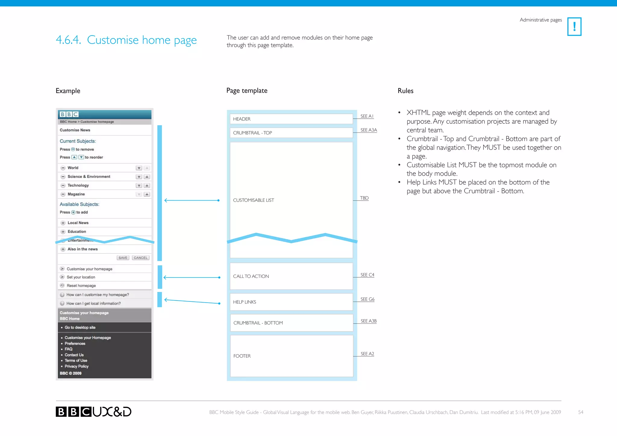 Administrative pages
                                                                                                                                                                                                        !
4.6.4. Customise home page           The user can add and remove modules on their home page
                                     through this page template.




Example                              Page template                                                                    Rules


                                                                                                     SEE A1
                                                                                                                      • XHTML page weight depends on the context and
                                        HEADER
                                                                                                                        purpose. Any customisation projects are managed by
                                        CRUMBTRAIL - ToP
                                                                                                     SEE A3A            central team.
                                                                                                                      • Crumbtrail - Top and Crumbtrail - Bottom are part of
                                                                                                                        the global navigation. They MUST be used together on
                                                                                                                        a page.
                                                                                                                      • Customisable List MUST be the topmost module on
                                                                                                                        the body module.
                                                                                                                      • Help Links MUST be placed on the bottom of the
                                                                                                                        page but above the Crumbtrail - Bottom.
                                        CUSToMISABLE LIST                                           tBD




                                        CALL To ACTIoN                                               SEE C4




                                                                                                     SEE G6
                                        HELP LINkS



                                        CRUMBTRAIL - BoTToM                                          SEE A3B




                                        FooteR                                                       SEE A2




                             BBC Mobile Style Guide - Global Visual Language for the mobile web. Ben Guyer, Riikka Puustinen, Claudia Urschbach, Dan Dumitriu. Last modified at 5:16 PM, 09 June 2009       54
 