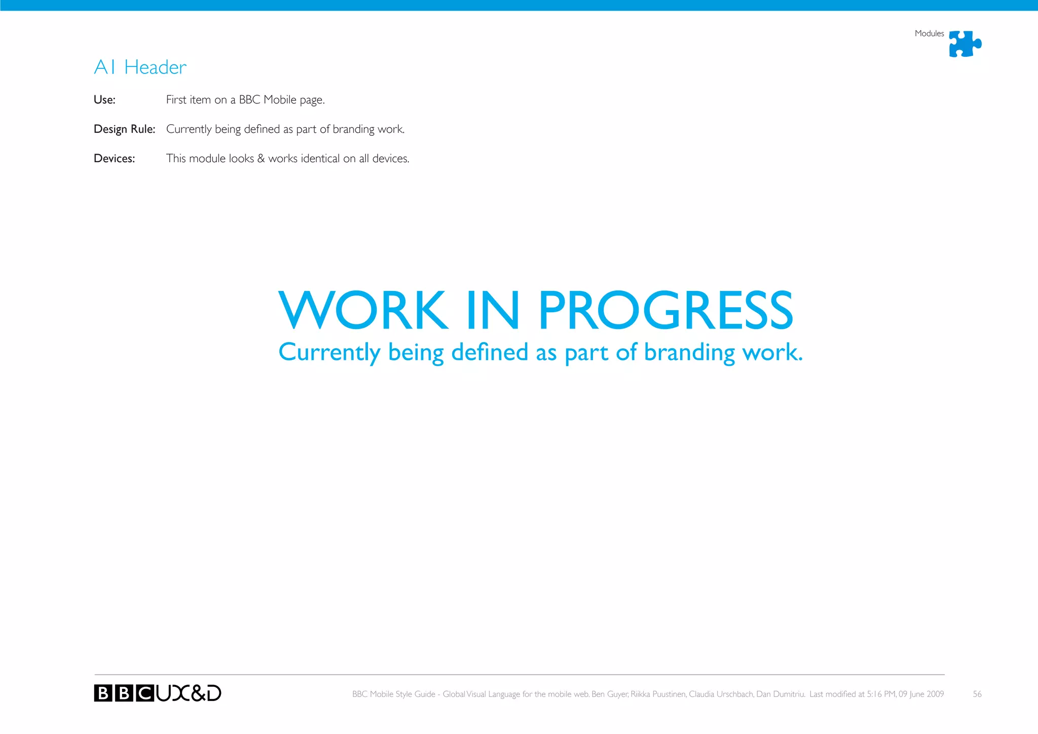 Modules



A1 Header
use:          First item on a BBC Mobile page.

Design Rule: Currently being defined as part of branding work.

Devices:      This module looks & works identical on all devices.




                                     WORK IN PROGRESS
                                     Currently	being	defined	as	part	of	branding	work.




                                                     BBC Mobile Style Guide - Global Visual Language for the mobile web. Ben Guyer, Riikka Puustinen, Claudia Urschbach, Dan Dumitriu. Last modified at 5:16 PM, 09 June 2009   56
 