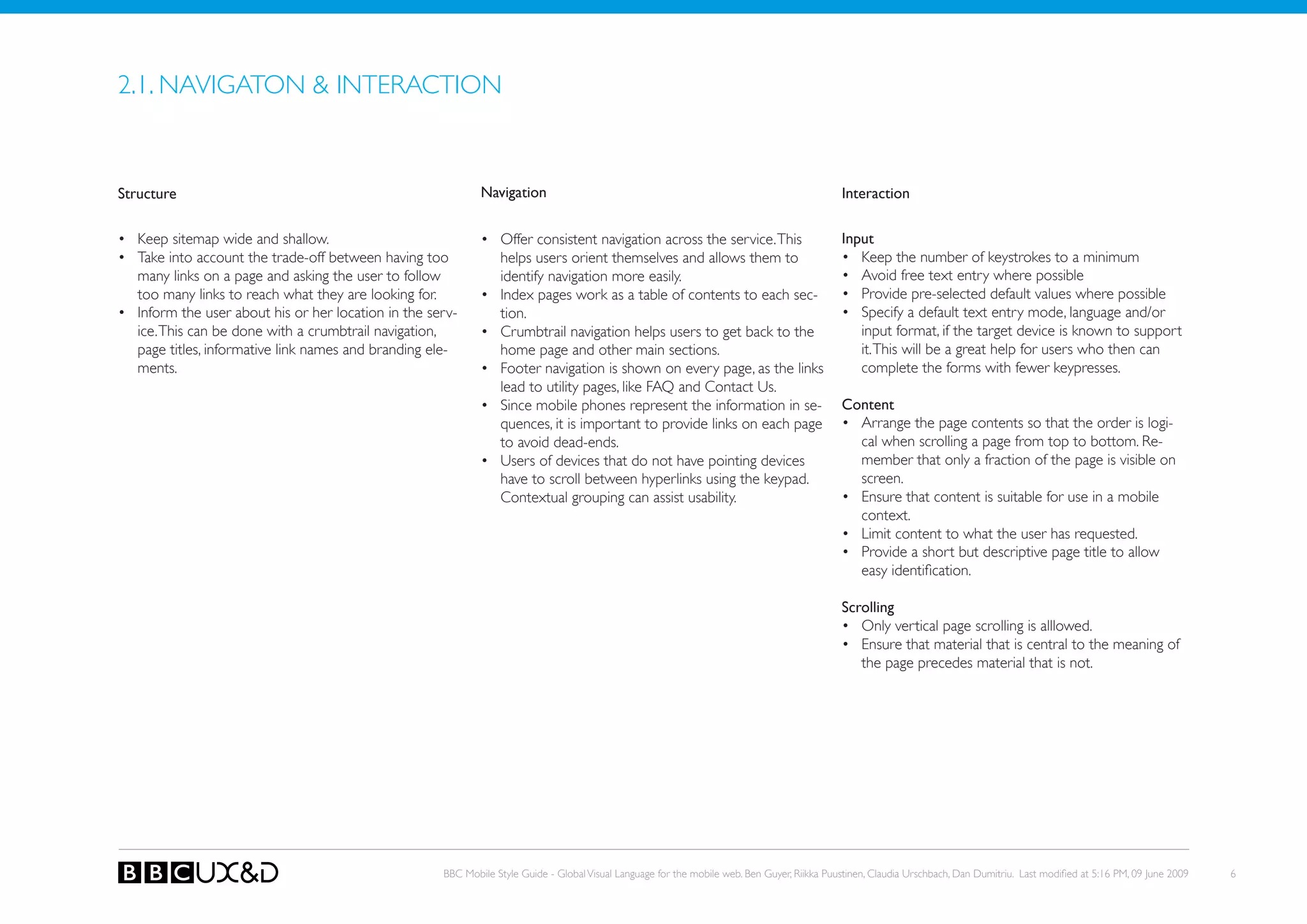 2.1. NAVIGAToN & INTERACTIoN


Structure                                                    Navigation                                                                       Interaction

• keep sitemap wide and shallow.                             • offer consistent navigation across the service. This                           Input
• Take into account the trade-off between having too           helps users orient themselves and allows them to                               • keep the number of keystrokes to a minimum
  many links on a page and asking the user to follow           identify navigation more easily.                                               • Avoid free text entry where possible
  too many links to reach what they are looking for.         • Index pages work as a table of contents to each sec-                           • Provide pre-selected default values where possible
• Inform the user about his or her location in the serv-       tion.                                                                          • Specify a default text entry mode, language and/or
  ice. This can be done with a crumbtrail navigation,        • Crumbtrail navigation helps users to get back to the                              input format, if the target device is known to support
  page titles, informative link names and branding ele-        home page and other main sections.                                                it. This will be a great help for users who then can
  ments.                                                     • Footer navigation is shown on every page, as the links                            complete the forms with fewer keypresses.
                                                               lead to utility pages, like FAQ and Contact Us.
                                                             • Since mobile phones represent the information in se-                           Content
                                                               quences, it is important to provide links on each page                         • Arrange the page contents so that the order is logi-
                                                               to avoid dead-ends.                                                              cal when scrolling a page from top to bottom. Re-
                                                             • Users of devices that do not have pointing devices                               member that only a fraction of the page is visible on
                                                               have to scroll between hyperlinks using the keypad.                              screen.
                                                               Contextual grouping can assist usability.                                      • ensure that content is suitable for use in a mobile
                                                                                                                                                context.
                                                                                                                                              • Limit content to what the user has requested.
                                                                                                                                              • Provide a short but descriptive page title to allow
                                                                                                                                                easy identification.

                                                                                                                                              Scrolling
                                                                                                                                              • only vertical page scrolling is alllowed.
                                                                                                                                              • ensure that material that is central to the meaning of
                                                                                                                                                 the page precedes material that is not.




                                                     BBC Mobile Style Guide - Global Visual Language for the mobile web. Ben Guyer, Riikka Puustinen, Claudia Urschbach, Dan Dumitriu. Last modified at 5:16 PM, 09 June 2009   6
 