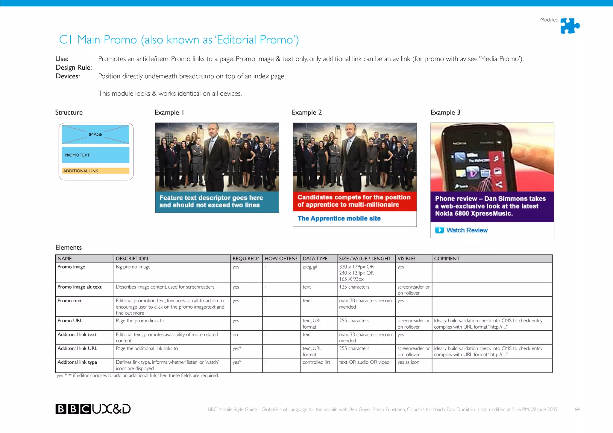 Modules



 C1 Main Promo (also known as ‘Editorial Promo’)
use:         Promotes an article/item. Promo links to a page. Promo image & text only, only additional link can be an av link (for promo with av see ‘Media Promo’).
Design Rule:
Devices:     Position directly underneath breadcrumb on top of an index page.

                      This module looks & works identical on all devices.

Structure                                         Example 1                                                           Example 2                                                          Example 3

                IMAGE



    PROMO TEXT


   ADDITIONAL LINK




Elements
NAME                          DESCRIPTION                                                REQuIRED?       hOW OFTEN?        DATA TYPE         SIZE / VALuE / LENGhT       VISIBLE?         COMMENT
Promo image                   Big promo image                                            yes             1                 jpeg, gif         320 x 179px oR              yes
                                                                                                                                             240 x 134px oR
                                                                                                                                             165 X 93px
Promo image alt text          Describes image content, used for screenreaders            yes             1                 text              125 characters            screenreader or
                                                                                                                                                                       on rollover
Promo text                    Editorial promotion text, functions as call-to-action to   yes             1                 text              max. 70 characters recom- yes
                              encourage user to click on the promo image/text and                                                            mended
                              find out more
Promo uRL                     Page the promo links to                                    yes             1                 text, URL         255 characters            screenreader or Ideally build validation check into CMS to check entry
                                                                                                                           format                                      on rollover     complies with URL format “http:// ...”
Additonal link text           Editorial text, promotes availability of more related      no              1                 text              max. 33 characters recom- yes
                              content                                                                                                        mended
Additonal link uRL            Page the additional link links to                          yes*            1                 text, URL         255 characters            screenreader or Ideally build validation check into CMS to check entry
                                                                                                                           format                                      on rollover     complies with URL format “http:// ...”
Additonal link type           Defines link type, informs whether ‘listen’ or ‘watch’     yes*            1                 controlled list   text oR audio oR video    yes as icon
                              icons are displayed
yes * = if editor chooses to add an additional link, then these fields are required.




                                                                              BBC Mobile Style Guide - Global Visual Language for the mobile web. Ben Guyer, Riikka Puustinen, Claudia Urschbach, Dan Dumitriu. Last modified at 5:16 PM, 09 June 2009   64
 