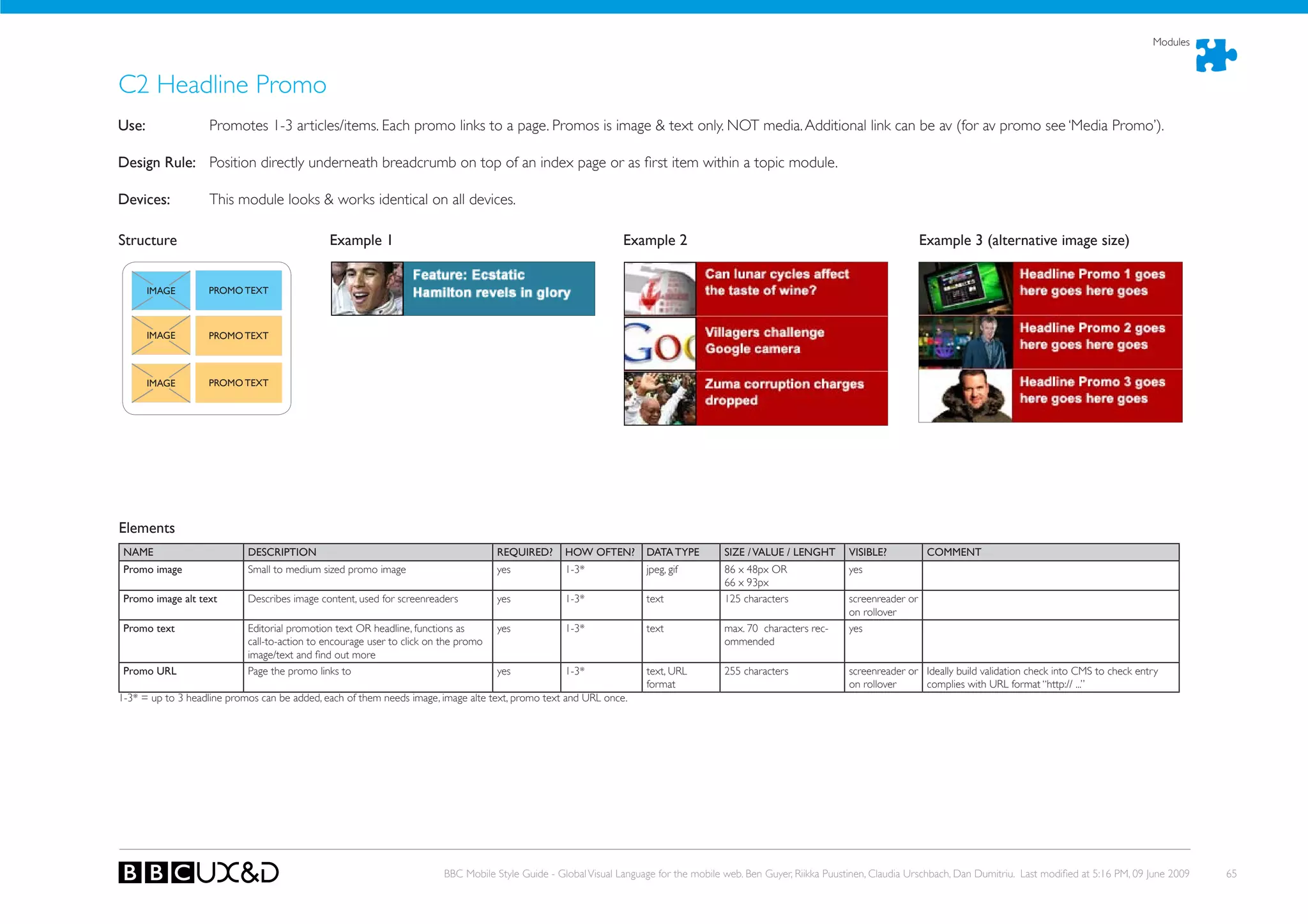 Modules



C2 Headline Promo
use:               Promotes 1-3 articles/items. Each promo links to a page. Promos is image & text only. NoT media. Additional link can be av (for av promo see ‘Media Promo’).

Design Rule: Position directly underneath breadcrumb on top of an index page or as first item within a topic module.

Devices:           This module looks & works identical on all devices.

Structure                                     Example 1                                                          Example 2                                                            Example 3 (alternative image size)


       IMAGE       PROMO TEXT



       IMAGE       PROMO TEXT



       IMAGE       PROMO TEXT




Elements
 NAME                       DESCRIPTION                                              REQuIRED?      hOW OFTEN?        DATA TYPE         SIZE / VALuE / LENGhT       VISIBLE?           COMMENT
 Promo image                Small to medium sized promo image                        yes            1-3*              jpeg, gif         86 x 48px oR                yes
                                                                                                                                        66 x 93px
 Promo image alt text       Describes image content, used for screenreaders          yes            1-3*              text              125 characters              screenreader or
                                                                                                                                                                    on rollover
 Promo text                 Editorial promotion text oR headline, functions as       yes            1-3*              text              max. 70 characters rec-     yes
                            call-to-action to encourage user to click on the promo                                                      ommended
                            image/text and find out more
 Promo uRL                  Page the promo links to                                  yes            1-3*              text, URL         255 characters              screenreader or Ideally build validation check into CMS to check entry
                                                                                                                      format                                        on rollover     complies with URL format “http:// ...”
1-3* = up to 3 headline promos can be added, each of them needs image, image alte text, promo text and URL once.




                                                                         BBC Mobile Style Guide - Global Visual Language for the mobile web. Ben Guyer, Riikka Puustinen, Claudia Urschbach, Dan Dumitriu. Last modified at 5:16 PM, 09 June 2009   65
 