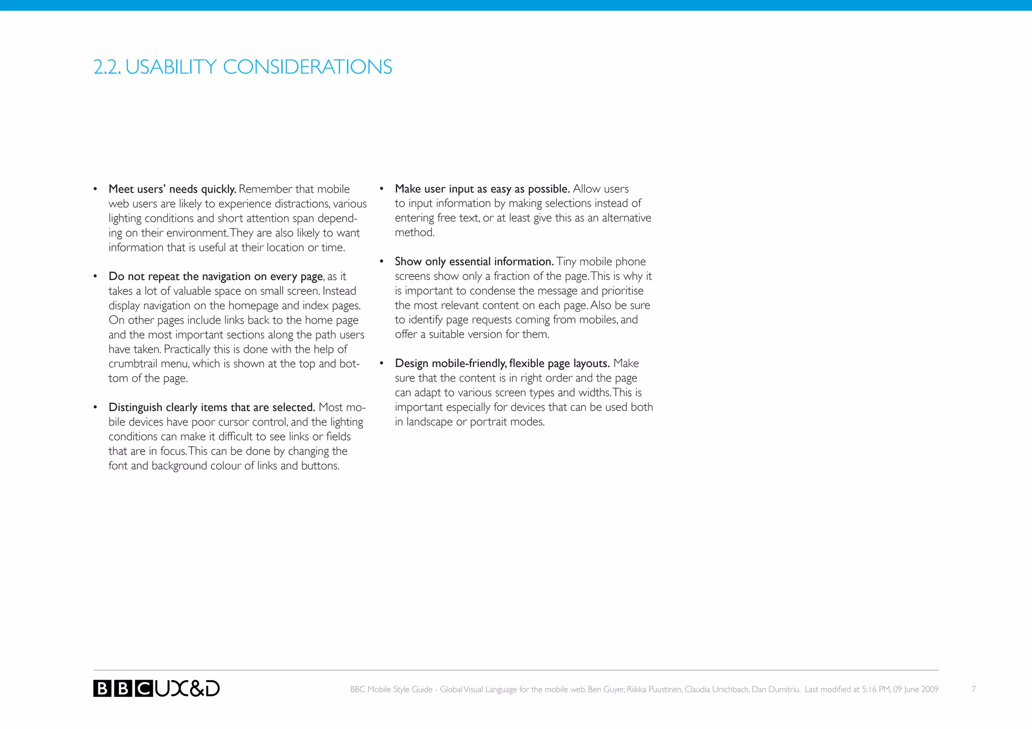 2.2. USABILITy CoNSIDERATIoNS




•	 Meet users’ needs quickly. Remember that mobile             •	 Make user input as easy as possible. Allow users
   web users are likely to experience distractions, various       to input information by making selections instead of
   lighting conditions and short attention span depend-           entering free text, or at least give this as an alternative
   ing on their environment. They are also likely to want         method.
   information that is useful at their location or time.
                                                               •	 Show only essential information. Tiny mobile phone
•	 Do not repeat the navigation on every page, as it              screens show only a fraction of the page. This is why it
   takes a lot of valuable space on small screen. Instead         is important to condense the message and prioritise
   display navigation on the homepage and index pages.            the most relevant content on each page. Also be sure
   on other pages include links back to the home page             to identify page requests coming from mobiles, and
   and the most important sections along the path users           offer a suitable version for them.
   have taken. Practically this is done with the help of
   crumbtrail menu, which is shown at the top and bot-         •	 Design	mobile-friendly,	flexible	page	layouts. Make
   tom of the page.                                               sure that the content is in right order and the page
                                                                  can adapt to various screen types and widths. This is
•	 Distinguish clearly items that are selected. Most mo-          important especially for devices that can be used both
   bile devices have poor cursor control, and the lighting        in landscape or portrait modes.
   conditions can make it difficult to see links or fields
   that are in focus. this can be done by changing the
   font and background colour of links and buttons.




                                                       BBC Mobile Style Guide - Global Visual Language for the mobile web. Ben Guyer, Riikka Puustinen, Claudia Urschbach, Dan Dumitriu. Last modified at 5:16 PM, 09 June 2009   7
 