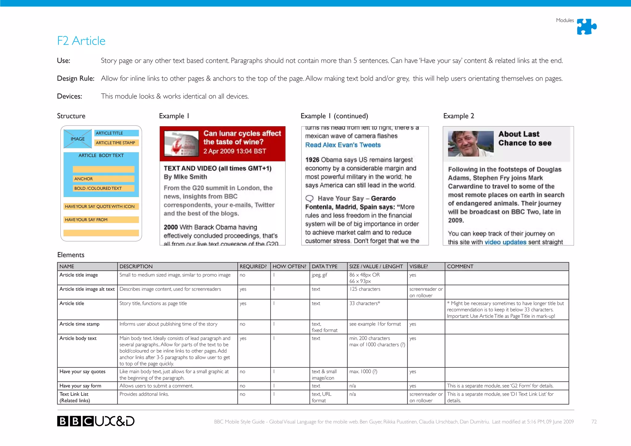 Modules



F2 Article
use:                  Story page or any other text based content. Paragraphs should not contain more than 5 sentences. Can have ‘Have your say’ content & related links at the end.

Design Rule: Allow for inline links to other pages & anchors to the top of the page. Allow making text bold and/or grey, this will help users orientating themselves on pages.

Devices:              This module looks & works identical on all devices.

Structure                                         Example 1                                                        Example 1 (continued)                                                Example 2

                  ARTICLE TITLE
       IMAGE
                  ARTICLE TIME STAMP


          ARTICLE BODY TEXT



        ANChOR

        BOLD /COLOuRED TEXT



  hAVE YOuR SAY QuOTE WITh ICON


  hAVE YOuR SAY FROM




Elements
NAME                         DESCRIPTION                                               REQuIRED?      hOW OFTEN?        DATA TYPE         SIZE / VALuE / LENGhT       VISIBLE?           COMMENT
Article title image          Small to medium sized image, similar to promo image       no             1                 jpeg, gif         86 x 48px oR                yes
                                                                                                                                          66 x 93px
Article title image alt text Describes image content, used for screenreaders           yes            1                 text              125 characters              screenreader or
                                                                                                                                                                      on rollover
Article title                Story title, functions as page title                      yes            1                 text              33 characters*                                 * Might be necessary sometimes to have longer title but
                                                                                                                                                                                         recommendation is to keep it below 33 characters.
                                                                                                                                                                                         Important: Use Article Title as Page Title in mark-up!
Article time stamp           Informs user about publishing time of the story           no             1                 text,             see example 1for format     yes
                                                                                                                        fixed format
Article body text            Main body text. Ideally consists of lead paragraph and    yes            1                 text              min. 200 characters        yes
                             several paragraphs.. Allow for parts of the text to be                                                       max of 1000 characters (?)
                             bold/coloured or be inline links to other pages. Add
                             anchor links after 3-5 paragraphs to allow user to get
                             to top of the page quickly.
have your say quotes         Like main body text, just allows for a small graphic at   no             1                 text & small      max. 1000 (?)               yes
                             the beginning of the paragraph.                                                            image/icon
have your say form           Allows users to submit a comment.                         no             1                 text              n/a                         yes                This is a separate module, see ‘G2 Form’ for details.
Text Link List               Provides additonal links.                                 no             1                 text, URL         n/a                         screenreader or This is a separate module, see ‘D1 Text Link List’ for
(Related links)                                                                                                         format                                        on rollover     details.



                                                                           BBC Mobile Style Guide - Global Visual Language for the mobile web. Ben Guyer, Riikka Puustinen, Claudia Urschbach, Dan Dumitriu. Last modified at 5:16 PM, 09 June 2009        72
 
