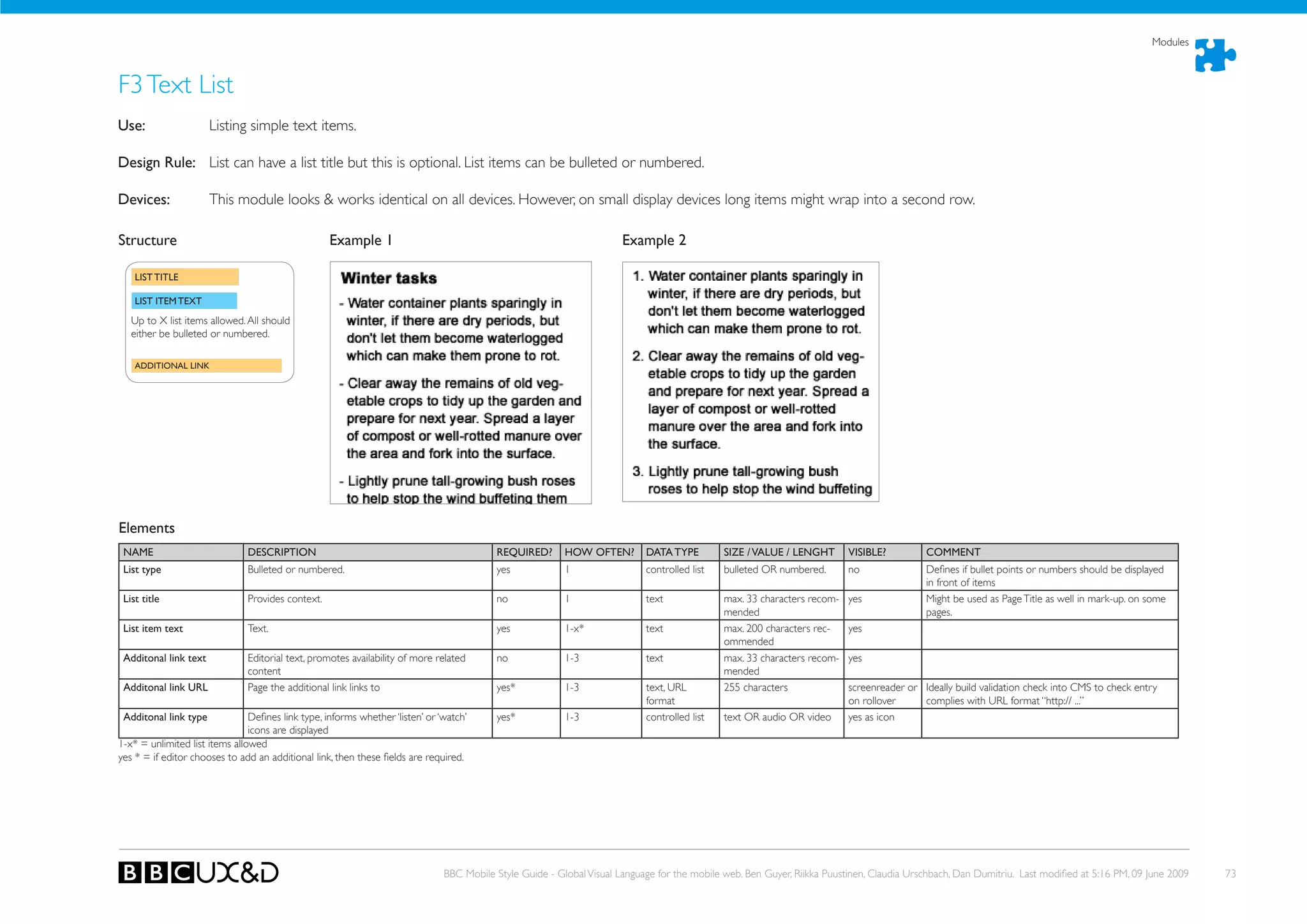Modules



F3 Text List
use:                   Listing simple text items.

Design Rule: List can have a list title but this is optional. List items can be bulleted or numbered.

Devices:               This module looks & works identical on all devices. However, on small display devices long items might wrap into a second row.

Structure                                           Example 1                                                           Example 2

    LIST TITLE

    LIST ITEM TEXT

   Up to X list items allowed. All should
   either be bulleted or numbered.

    ADDITIONAL LINK




Elements
 NAME                          DESCRIPTION                                                 REQuIRED?       hOW OFTEN?        DATA TYPE         SIZE / VALuE / LENGhT       VISIBLE?         COMMENT
 List type                     Bulleted or numbered.                                       yes             1                 controlled list   bulleted oR numbered.       no               Defines if bullet points or numbers should be displayed
                                                                                                                                                                                            in front of items
 List title                    Provides context.                                           no              1                 text              max. 33 characters recom-   yes              Might be used as Page Title as well in mark-up. on some
                                                                                                                                               mended                                       pages.
 List item text                Text.                                                       yes             1-x*              text              max. 200 characters rec-    yes
                                                                                                                                               ommended
 Additonal link text           Editorial text, promotes availability of more related       no              1-3               text              max. 33 characters recom-   yes
                               content                                                                                                         mended
 Additonal link uRL            Page the additional link links to                           yes*            1-3               text, URL         255 characters              screenreader or Ideally build validation check into CMS to check entry
                                                                                                                             format                                        on rollover     complies with URL format “http:// ...”
 Additonal link type            Defines link type, informs whether ‘listen’ or ‘watch’     yes*            1-3               controlled list   text oR audio oR video      yes as icon
                                icons are displayed
1-x* = unlimited list items allowed
yes * = if editor chooses to add an additional link, then these fields are required.




                                                                                BBC Mobile Style Guide - Global Visual Language for the mobile web. Ben Guyer, Riikka Puustinen, Claudia Urschbach, Dan Dumitriu. Last modified at 5:16 PM, 09 June 2009   73
 