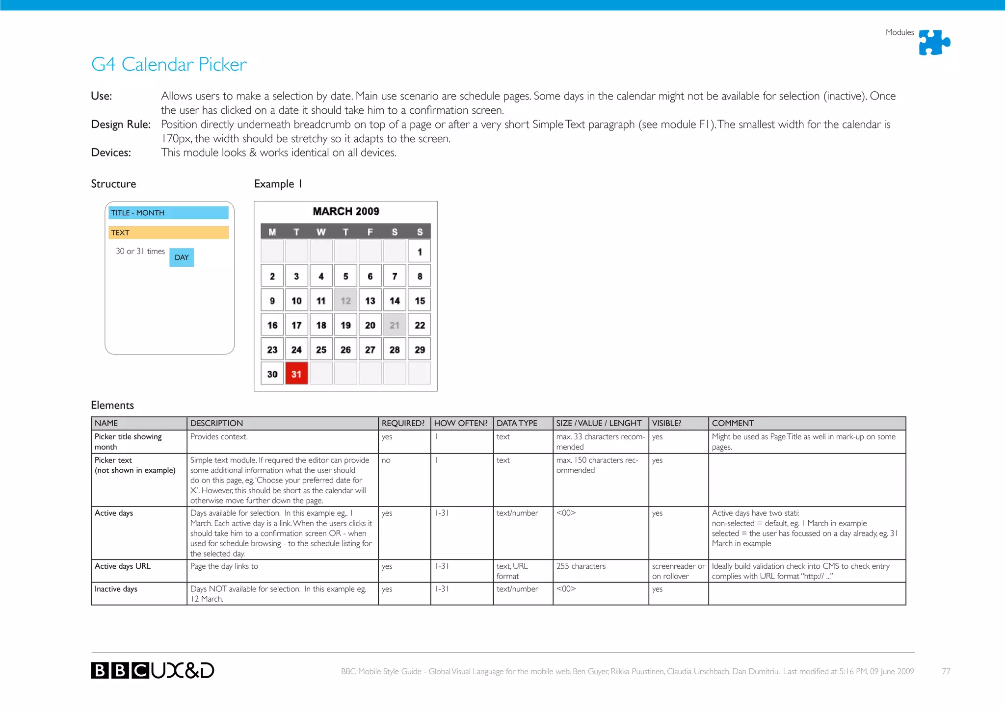Modules



G4 Calendar Picker
use:         Allows users to make a selection by date. Main use scenario are schedule pages. Some days in the calendar might not be available for selection (inactive). once
             the user has clicked on a date it should take him to a confirmation screen.
Design Rule: Position directly underneath breadcrumb on top of a page or after a very short Simple Text paragraph (see module F1). The smallest width for the calendar is
             170px, the width should be stretchy so it adapts to the screen.
Devices:     This module looks & works identical on all devices.

Structure                                         Example 1

    TITLE - MONTh

    TEXT

       30 or 31 times
                        DAY




Elements
NAME                          DESCRIPTION                                                  REQuIRED?     hOW OFTEN?        DATA TYPE         SIZE / VALuE / LENGhT       VISIBLE?         COMMENT
Picker title showing          Provides context.                                            yes           1                 text              max. 33 characters recom- yes                Might be used as Page Title as well in mark-up on some
month                                                                                                                                        mended                                       pages.
Picker text                   Simple text module. If required the editor can provide       no            1                 text              max. 150 characters rec-    yes
(not shown in example)        some additional information what the user should                                                               ommended
                              do on this page, eg. ‘Choose your preferred date for
                              X.’. However, this should be short as the calendar will
                              otherwise move further down the page.
Active days                   Days available for selection. In this example eg,. 1         yes           1-31              text/number       <00>                        yes              Active days have two stati:
                              March. Each active day is a link. When the users clicks it                                                                                                  non-selected = default, eg. 1 March in example
                              should take him to a confirmation screen oR - when                                                                                                          selected = the user has focussed on a day already, eg. 31
                              used for schedule browsing - to the schedule listing for                                                                                                    March in example
                              the selected day.
Active days uRL               Page the day links to                                        yes           1-31              text, URL         255 characters              screenreader or Ideally build validation check into CMS to check entry
                                                                                                                           format                                        on rollover     complies with URL format “http:// ...”
Inactive days                 Days NoT available for selection. In this example eg.        yes           1-31              text/number       <00>                        yes
                              12 March.




                                                                              BBC Mobile Style Guide - Global Visual Language for the mobile web. Ben Guyer, Riikka Puustinen, Claudia Urschbach, Dan Dumitriu. Last modified at 5:16 PM, 09 June 2009   77
 