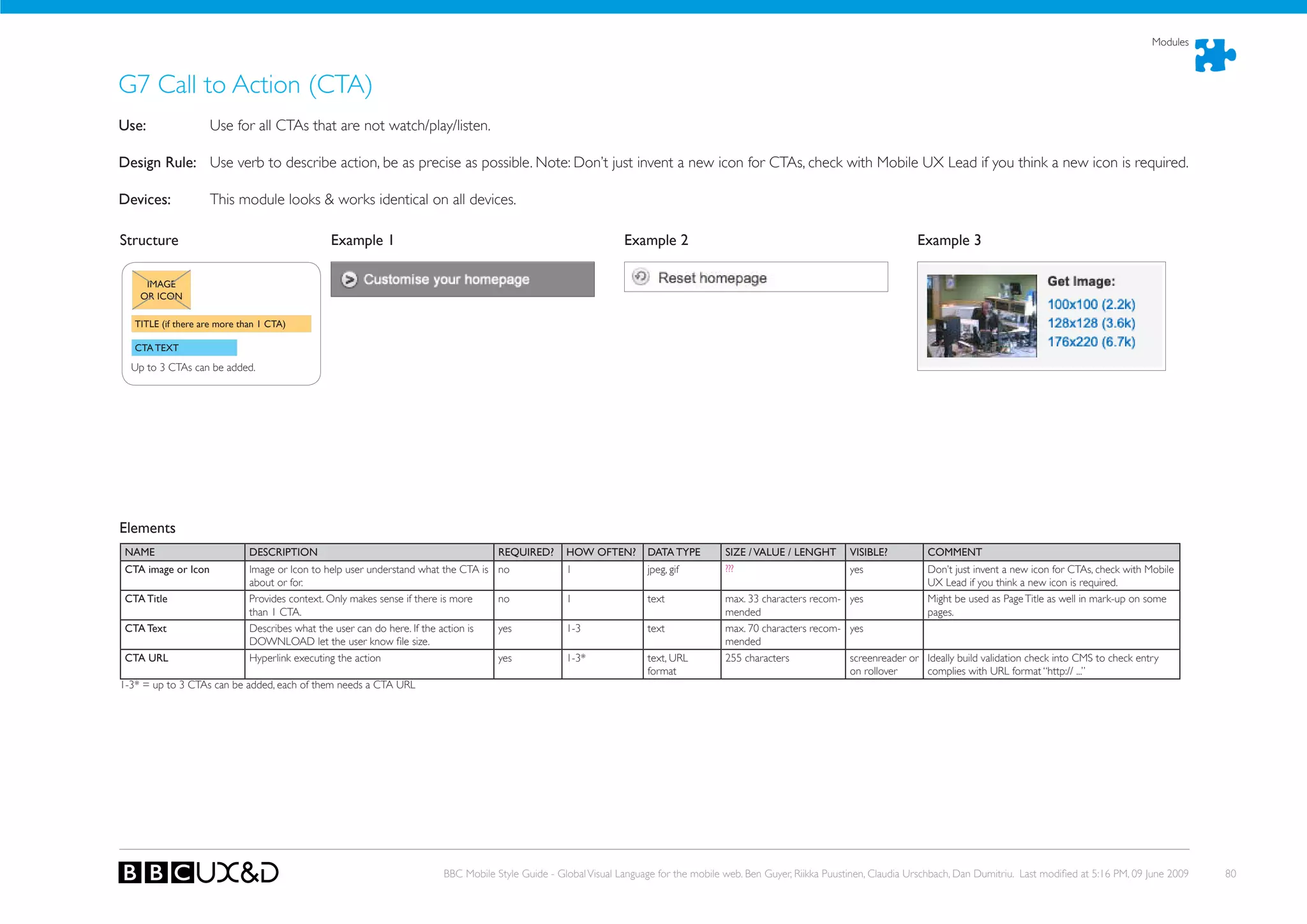 Modules



G7 Call to Action (CTA)
use:                 Use for all CTAs that are not watch/play/listen.

Design Rule: Use verb to describe action, be as precise as possible. Note: Don’t just invent a new icon for CTAs, check with Mobile UX Lead if you think a new icon is required.

Devices:             This module looks & works identical on all devices.

Structure                                       Example 1                                                        Example 2                                                         Example 3

     IMAGE
    OR ICON

   TITLE (if there are more than 1 CTA)

   CTA TEXT

  Up to 3 CTAs can be added.




Elements
 NAME                         DESCRIPTION                                             REQuIRED?     hOW OFTEN?        DATA TYPE         SIZE / VALuE / LENGhT       VISIBLE?          COMMENT
 CTA image or Icon            Image or Icon to help user understand what the CTA is   no            1                 jpeg, gif         ???                         yes               Don’t just invent a new icon for CTAs, check with Mobile
                              about or for.                                                                                                                                           UX Lead if you think a new icon is required.
 CTA Title                    Provides context. only makes sense if there is more     no            1                 text              max. 33 characters recom- yes                 Might be used as Page Title as well in mark-up on some
                              than 1 CTA.                                                                                               mended                                        pages.
 CTA Text                     Describes what the user can do here. If the action is   yes           1-3               text              max. 70 characters recom- yes
                              DoWNLoAD let the user know file size.                                                                     mended
 CTA uRL                      Hyperlink executing the action                          yes           1-3*              text, URL         255 characters            screenreader or Ideally build validation check into CMS to check entry
                                                                                                                      format                                      on rollover     complies with URL format “http:// ...”
1-3* = up to 3 CTAs can be added, each of them needs a CTA URL




                                                                         BBC Mobile Style Guide - Global Visual Language for the mobile web. Ben Guyer, Riikka Puustinen, Claudia Urschbach, Dan Dumitriu. Last modified at 5:16 PM, 09 June 2009   80
 