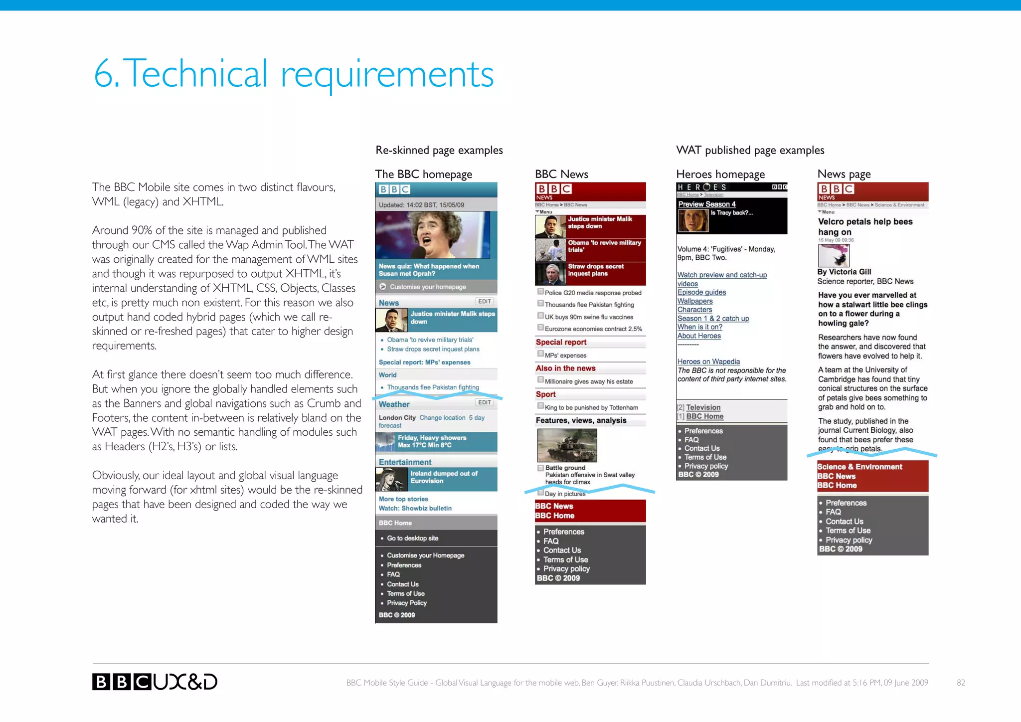 6. Technical requirements
                                                              Re-skinned page examples                                                               WAT published page examples

                                                              The BBC homepage                              BBC News                                 heroes homepage                         News page
The BBC Mobile site comes in two distinct flavours,
WML (legacy) and XHTML.

Around 90% of the site is managed and published
through our CMS called the Wap Admin Tool. The WAT
was originally created for the management of WML sites
and though it was repurposed to output XHTML, it’s
internal understanding of XHTML, CSS, objects, Classes
etc, is pretty much non existent. For this reason we also
output hand coded hybrid pages (which we call re-
skinned or re-freshed pages) that cater to higher design
requirements.

At first glance there doesn’t seem too much difference.
But when you ignore the globally handled elements such
as the Banners and global navigations such as Crumb and
Footers, the content in-between is relatively bland on the
WAT pages. With no semantic handling of modules such
as Headers (H2’s, H3’s) or lists.

obviously, our ideal layout and global visual language
moving forward (for xhtml sites) would be the re-skinned
pages that have been designed and coded the way we
wanted it.




                                                      BBC Mobile Style Guide - Global Visual Language for the mobile web. Ben Guyer, Riikka Puustinen, Claudia Urschbach, Dan Dumitriu. Last modified at 5:16 PM, 09 June 2009   82
 