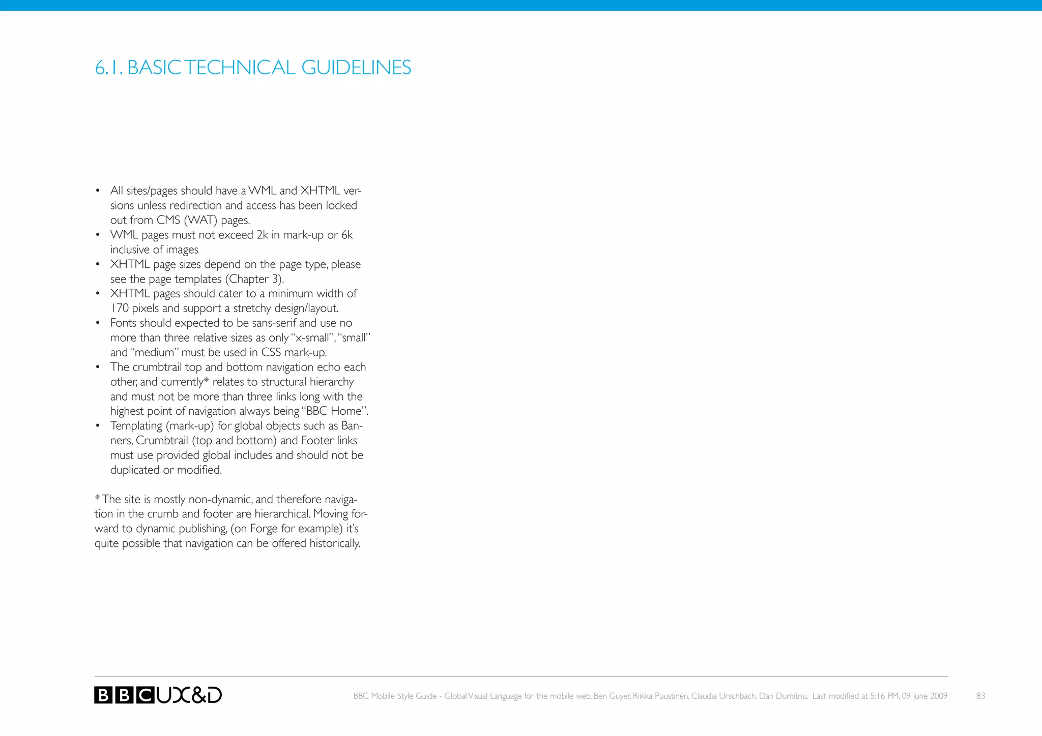 6.1. BASIC TECHNICAL GUIDELINES




• All sites/pages should have a WML and XHTML ver-
  sions unless redirection and access has been locked
  out from CMS (WAT) pages.
• WML pages must not exceed 2k in mark-up or 6k
  inclusive of images
• XHTML page sizes depend on the page type, please
  see the page templates (Chapter 3).
• XHTML pages should cater to a minimum width of
  170 pixels and support a stretchy design/layout.
• Fonts should expected to be sans-serif and use no
  more than three relative sizes as only “x-small”, “small”
  and “medium” must be used in CSS mark-up.
• The crumbtrail top and bottom navigation echo each
  other, and currently* relates to structural hierarchy
  and must not be more than three links long with the
  highest point of navigation always being “BBC Home”.
• Templating (mark-up) for global objects such as Ban-
  ners, Crumbtrail (top and bottom) and Footer links
  must use provided global includes and should not be
  duplicated or modified.

* The site is mostly non-dynamic, and therefore naviga-
tion in the crumb and footer are hierarchical. Moving for-
ward to dynamic publishing, (on Forge for example) it’s
quite possible that navigation can be offered historically.




                                                       BBC Mobile Style Guide - Global Visual Language for the mobile web. Ben Guyer, Riikka Puustinen, Claudia Urschbach, Dan Dumitriu. Last modified at 5:16 PM, 09 June 2009   83
 