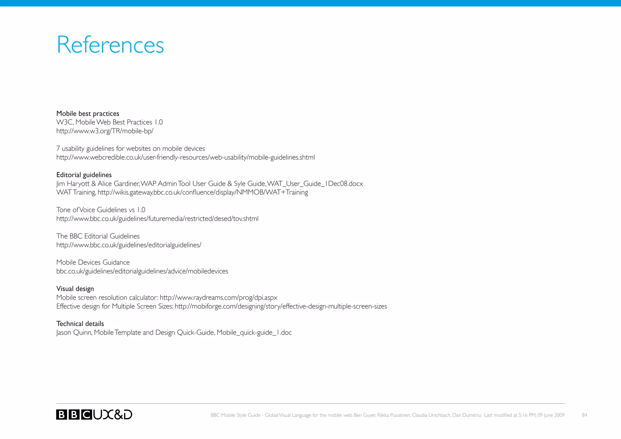 References

Mobile best practices
W3C, Mobile Web Best Practices 1.0
http://www.w3.org/TR/mobile-bp/

7 usability guidelines for websites on mobile devices
http://www.webcredible.co.uk/user-friendly-resources/web-usability/mobile-guidelines.shtml

Editorial guidelines
Jim Haryott & Alice Gardiner, WAP Admin Tool User Guide & Syle Guide, WAT_User_Guide_1Dec08.docx
WAT Training, http://wikis.gateway.bbc.co.uk/confluence/display/NMMoB/WAT+Training

Tone of Voice Guidelines vs 1.0
http://www.bbc.co.uk/guidelines/futuremedia/restricted/desed/tov.shtml

the BBC editorial Guidelines
http://www.bbc.co.uk/guidelines/editorialguidelines/

Mobile Devices Guidance
bbc.co.uk/guidelines/editorialguidelines/advice/mobiledevices

Visual design
Mobile screen resolution calculator: http://www.raydreams.com/prog/dpi.aspx
Effective design for Multiple Screen Sizes: http://mobiforge.com/designing/story/effective-design-multiple-screen-sizes

Technical details
Jason Quinn, Mobile Template and Design Quick-Guide, Mobile_quick-guide_1.doc




                                                       BBC Mobile Style Guide - Global Visual Language for the mobile web. Ben Guyer, Riikka Puustinen, Claudia Urschbach, Dan Dumitriu. Last modified at 5:16 PM, 09 June 2009   84
 