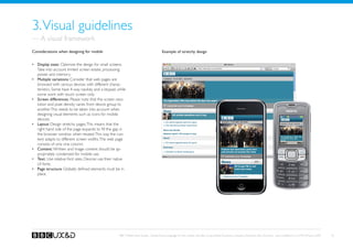 3. Visual guidelines
— A visual framework
Considerations when designing for mobile                                                 Example of stretchy design


•	 Display sizes: Optimise the design for small screens.
   Take into account limited screen estate, processing
   power and memory.
•	 Multiple variations: Consider that web pages are
   browsed with various devices with different charac-
   teristics. Some have 4-way navikey and a keypad, while
   some work with touch screen only.
•	 Screen differences: Please note that the screen reso-
   lution and pixel density varies from device group to
   another. This needs to be taken into account when
   designing visual elements such as icons for mobile
   devices.
•	 Layout: Design stretchy pages. This means that the
   right hand side of the page expands to fill the gap in
   the browser window when resized. This way the con-
   tent adapts to different screen widths. The web page
   consists of only one column.
•	 Content: Written and image content should be ap-
   propriately condensed for mobile use.
•	 Text: Use relative font sizes. Devices use their native
   UI fonts.
•	 Page structure: Globally defined elements must be in
   place.




                                                      BBC Mobile Style Guide - Global Visual Language for the mobile web. Ben Guyer, Riikka Puustinen, Claudia Urschbach, Dan Dumitriu. Last modified at 5:16 PM, 09 June 2009   10
 