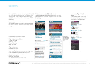 3.5. fonts


Generally mobile devices use their own system fonts, and       Font sizes for screen sizes 240px wide and above:                                                              Screen sizes 170px wide and
thus there may be little control over the typeface when        Mobile web pages are designed with four relative font sizes                                                    below:
designing pages. Fonts on devices are not always anti-         or less, as these will have been designed to work well on the                                                  Only one font size MUST be used.
aliased. However, whenever there is choice, font MUST          device display.                                                                                                Use text formatting to bring variety
be sans-serif.                                                                                                                                                                to the text. E.g. bold, uppercase.

Relative sizes
Font sizes are relative, which means that point sizes are
                                                                                                                                                                                                           Bold
not used but fonts are defined as x-small, small, medium
or large.


                                                                                                                                                                                                           Bold
                                                                                                 Large


                                                                                                 Small

Font references for visual design                                                                                                                     Touch screens
                                                                                                                                                      use larger leading                                   Bold
                                                                                                                                                      and more padding
240px wide screens and above                                                                                                                          around text and
X-Small: 10pt Arial                                                                              Medium                                               links.
Small: 12pt Arial                                                                                                                                                                                          Bold
Medium: 14pt Arial
Large: 16pt Arial

170px wide screens                                                                               X-small

Body text: 11pt Arial

Please note: Touch screen devices use percentage sizes
to get more granular font sizes. E.g. 100%, 140%.

Allowed font treatment
Uppercase, bold, regular.
Any other treatments may not be used.



                                                       BBC Mobile Style Guide - Global Visual Language for the mobile web. Ben Guyer, Riikka Puustinen, Claudia Urschbach, Dan Dumitriu. Last modified at 5:16 PM, 09 June 2009   16
 