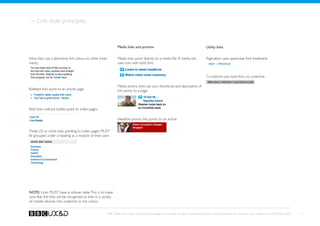 — Link style principles


                                                                      Media links and promos                                                           Utility links


Inline links use a distinctive link colour, no other treat-           Media links point directly to a media file. A media link                         Pagination uses uppercase font treatment.
ments.                                                                uses icon with bold font.


                                                                                                                                                       Crumbtrail uses bold font, no underline.

                                                                      Media promo links use icon, thumbnail and description. A
Bulleted links point to an article page.                              link points to a page.



Bold links without bullets point to index pages.

                                                                      Headline promo link points to an article.


Three (3) or more links pointing to index pages MUST
be grouped under a heading as a module of their own.




NOTE: Links MUST have a rollover state. This is to make
sure that the links will be recognised as links in a variety
of mobile devices. Use underline or link colour.


                                                              BBC Mobile Style Guide - Global Visual Language for the mobile web. Ben Guyer, Riikka Puustinen, Claudia Urschbach, Dan Dumitriu. Last modified at 5:16 PM, 09 June 2009   17
 