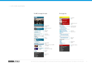 — Link style examples


                                The BBC homepage link styles                                                     Portal page links


                                                                                                                   Banner TBD
                                                                                                                                                       Crumbtrail
                                                                                                                                                       Bold




                                                                                                                                                       Headline promo link
                                                                                                                                                       Bold
                                                                    Call to action                                                                     Sub-topic header
                                                                    Regular                                                                            Bold, uppercase
                                                                    Headline promo link
                                                                    Bold
                                                                    Bullet link                                                                        Media link
                                                                    Regular                                                                            Bold, with icon

                                                                    Media link
                                                                    Bold, with icon


                                                                    Link                                                                               Bullet link
                                                                    Regular                                                                            Regular


                                                                                                                                                       Related links
                                                                                                                                                       Regular
                                                                    Topic header
                                                                    Bold
                                                                    (NOTE: Used only on the BBC                                                        Crumbtrail - Bottom
                                                                    Homepage)                                                                          Bold

                                                                    Media promo
                                                                    Bold, with icon  image

                                                                    Link list
                                                                    Bold


                                                                    Footer links
                                                                    Bold




                        BBC Mobile Style Guide - Global Visual Language for the mobile web. Ben Guyer, Riikka Puustinen, Claudia Urschbach, Dan Dumitriu. Last modified at 5:16 PM, 09 June 2009   18
 