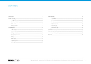 Contents




1. Introduction                                                               3                4. Page templates                                                                                            22

2. Design principles                                                          5                         4.1. Index pages                                                                                    24

        2.1. Navigaton  interaction                                          6                         4.2. Articles                                                                                       28

        2.2. Usability considerations                                         7                         4.3. Listings                                                                                       33

        2.3. Tone of voice                                                    8                         4.4. Media gallery pages                                                                            41

        2.4. Editorial principles                                             9                         4.5. Actionable pages                                                                               45

3. Visual guidelines                                                        10                          4.6. Administrative pages                                                                           50

        3.1 Page structure                                                   12                5. Modules                                                                                                   55

        3.2 Module structure                                                 13                6. Technical requirements                                                                                    82

        3.3. Margins and layout                                              14                         6.1. Basic technical guidelines                                                                     83

        3.4. Images  Screen elements                                        15                References                                                                                                   84

        3.5. fonts                                                           16

        3.6. Text colours                                                    19

        3.7. Background colours                                              20

        3.8. Branding                                                        21




                                         BBC Mobile Style Guide - Global Visual Language for the mobile web. Ben Guyer, Riikka Puustinen, Claudia Urschbach, Dan Dumitriu. Last modified at 5:16 PM, 09 June 2009   2
 