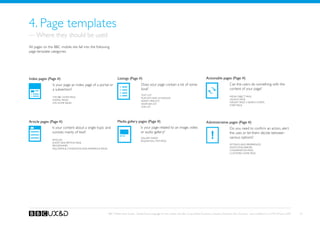 4. Page templates
— Where they should be used
All pages on the BBC mobile site fall into the following
page template categories.




Index pages (Page #)                                                  Listings (Page #)                                                                Actionable pages (Page #)
                Is your page an index page of a portal or                                  Does your page contain a list of some                                             Can the users do something with the
                a subsection?                                                              kind?                                                                             content of your page?
                                                                                           Text list
                The BBC Home page                                                                                                                                            Media object page
                                                                                           Playlists and schedules
                Portal pages                                                                                                                                                 Launch page
                                                                                           Search results
                Site home pages                                                                                                                                              Widget page (+search form)
                                                                                           Weather list
                                                                                                                                                                             Form page
                                                                                           Link list




Article pages (Page #)                                                Media gallery pages (Page #)                                                     Administrative pages (Page #)
                Is your content about a single topic and                                   Is your page related to an image, video                                           Do you need to confirm an action, alert

                                                                                                                                                            !
                consists mainly of text?                                                   or audio gallery?                                                                 the user, or let them decide between
                                                                                           Gallery Index                                                                     various options?
                Articles                                                                   Sequential Item page
                Short description page
                Programmes                                                                                                                                                   Settings and preferences
                FAQ, Terms  conditions and reference pages                                                                                                                  Alerts and errors
                                                                                                                                                                             Confirmation page
                                                                                                                                                                             Customise home page




                                                              BBC Mobile Style Guide - Global Visual Language for the mobile web. Ben Guyer, Riikka Puustinen, Claudia Urschbach, Dan Dumitriu. Last modified at 5:16 PM, 09 June 2009   22
 