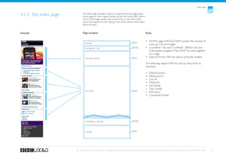 Index pages



4.1.3. Site index page           Site index page template is used on programme home pages, event
                                 home pages or other regular brands, e.g. Ask the Doctor, BBC Electric
                                 Proms. These pages usually have various links to more information
                                 about the programme, cast, making of and other relevant information
                                 about the topic.


Example                          Page template                                                                    Rules


                                                                                                 See A1
                                                                                                                  •	 XHTML page SHOULD NOT exceed 25k inclusive of
                                    Header
                                                                                                                     mark-up, CSS and images.
                                    Crumbtrail - Top
                                                                                                 See A3a          •	 Crumbtrail - Top and Crumbtrail - Bottom are part
                                                                                                                     of the global navigation. They MUST be used together
                                                                                                                     on a page.
                                    Editorial promo                                              See C1           •	 Editorial Promo MAY be used to promote content.

                                                                                                                  The following objects MAY be used as many times as
                                                                                                                  necessary:

                                                                                                                  •	   Editorial promo
                                                                                                                  •	   Media promo
                                                                                                                  •	   Link list
                                                                                                                  •	   Media link
                                                                                                                  •	   Sub-divider
                                                                                                                  •	   Topic divider
                                    sub-topic                                                    See B2
                                                                                                                  •	   Sub-topics
                                                                                                                  •	   Component footer




                                    Crumbtrail - Bottom                                          See A3b




                                                                                                 See A2
                                    Footer




                         BBC Mobile Style Guide - Global Visual Language for the mobile web. Ben Guyer, Riikka Puustinen, Claudia Urschbach, Dan Dumitriu. Last modified at 5:16 PM, 09 June 2009   27
 