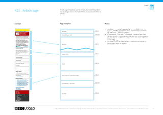 Articles



4.2.1. Article page           Article page template is used for mainly text content, but there
                              may be images too. For example: News, essays, columns, How-to
                              articles.




Example                       Page template                                                                    Rules

 Banner TBD
                                                                                              See A1
                                                                                                               •	 XHTML page SHOULD NOT exceed 20k inclusive
                                 Header
                                                                                                                  of mark-up, CSS and images.
                                 Crumbtrail - Top                                             See A3a          •	 Crumbtrail - Top and Crumbtrail - Bottom are part
                                                                                                                  of the global navigation. They MUST be used together
                                                                                                                  on a page.
                                                                                                               •	 Article MUST be used when a column or article is
                                 article                                                      See F2              associated with an author.




                                                                                              See F1
                                 Simple Text




                                                                                              See G2
                                 Form




                                                                                              See D1
                                 Text Link List (Related links)




                                                                                              See A3b
                                 Crumbtrail - Bottom




                                                                                              See A2
                                 Footer




                      BBC Mobile Style Guide - Global Visual Language for the mobile web. Ben Guyer, Riikka Puustinen, Claudia Urschbach, Dan Dumitriu. Last modified at 5:16 PM, 09 June 2009   29
 
