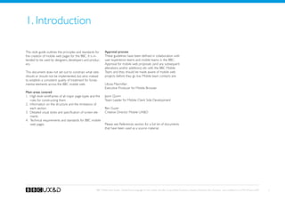 1. Introduction

This style guide outlines the principles and standards for     Approval process
the creation of mobile web pages for the BBC. It is in-        These guidelines have been defined in collaboration with
tended to be used by designers, developers and produc-         user experience teams and mobile teams in the BBC.
ers.                                                           Approval for mobile web proposals (and any subsequent
                                                               alterations and/or additions) sits with the BBC Mobile
This document does not set out to constrain what sites         Team, and they should be made aware of mobile web
should or should not be implemented, but aims instead          projects before they go live. Mobile team contacts are:
to establish a consistent quality of treatment for funda-
mental elements across the BBC mobile web.                     Ulyssa Macmillan
                                                               Executive Producer for Mobile Browser
Main areas covered
1.	 High level wireframes of all major page types and the      Jason Quinn
    rules for constructing them                                Team Leader for Mobile Client Side Development
2.	 Information on the structure and the limitations of
    each section                                               Ben Guyer
3.	 Detailed visual styles and specification of screen ele-    Creative Director Mobile UXD
    ments
4.	 Technical requirements and standards for BBC mobile
    web pages.                                                 Please see References section for a full list of documents
                                                               that have been used as a source material.




                                                       BBC Mobile Style Guide - Global Visual Language for the mobile web. Ben Guyer, Riikka Puustinen, Claudia Urschbach, Dan Dumitriu. Last modified at 5:16 PM, 09 June 2009   3
 