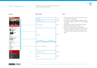 Articles



4.2.4. Programmes           Programmes template is used for programme and episode infor-
                            mation and their broadcast schedules.




Example                     Page template                                                                    Rules


                                                                                            See A1
                                                                                                             •	 XHTML page SHOULD NOT exceed 20k inclusive
                               Header
                                                                                                                of mark-up, CSS and images.
                               Crumbtrail - Top                                             See A3a          •	 Crumbtrail - Top and Crumbtrail - Bottom are part
                                                                                                                of the global navigation. They MUST be used together
                                                                                                                on a page.
                               Editorial promo
                                                                                            See C1           •	 Editorial Promo SHOULD be used to bring visual
                                                                                                                interest and promote specific content.
                                                                                                             •	 Media Lists SHOULD be used to list episodes.
                                                                                                             •	 Text Link List (Related links) module MAY be used on
                                                                                                                the page if categories are available. However, when
                                                                                                                it is used, it MUST be placed on the bottom of the
                                                                                                                page.
                                                                                            See B2
                               sub-topic




                               Text Link List (Related links)                               See D1




                                                                                            See A3b
                               Crumbtrail - Bottom




                                                                                            See A2
                               Footer




                    BBC Mobile Style Guide - Global Visual Language for the mobile web. Ben Guyer, Riikka Puustinen, Claudia Urschbach, Dan Dumitriu. Last modified at 5:16 PM, 09 June 2009   32
 