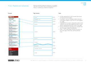 Listings



4.3.2. Playlists and schedules           Playlists and schedules template lists programmes in chronological
                                         order. They can be used for listing a full broadcasting schedule of a
                                         channel or a subsection, e.g. a schedule for programme.




Example                                  Page template                                                                    Rules


                                                                                                                          •	 XHTML page SHOULD NOT exceed 20k inclusive
                                            Header                                                       See A1
                                                                                                                             of mark-up, CSS and images.
                                            Crumbtrail - Top
                                                                                                         See A3a          •	 Crumbtrail - Top and Crumbtrail - Bottom are part
                                                                                                                             of the global navigation. They MUST be used together
                                                                                                         See A4
                                            Page Title                                                                       on a page.
                                                                                                                          •	 Heading MUST be used to indicate the context of the
                                            Anchor
                                                                                                         See A6              schedule. It can be a date, programme name or other
                                                                                                                             relevant heading describing the content of the page.
                                                                                                                          •	 Anchors SHOULD be used after each Schedule mod-
                                                                                                                             ule, if the page is longer than 600 pixels.
                                                                                                                          •	 Picker - Time of Day object SHOULD be shown on
                                                                                                                             top of the page to allow easy switching between
                                                                                                         See E2
                                            Schedule                                                                         times.




                                                                                                         See A6
                                            Anchor




                                            Schedule                                                     See E2




                                                                                                         See A5
                                            Pagination


                                                                                                         See A3b
                                            Crumbtrail - Bottom




                                                                                                         See A2
                                            Footer




                                 BBC Mobile Style Guide - Global Visual Language for the mobile web. Ben Guyer, Riikka Puustinen, Claudia Urschbach, Dan Dumitriu. Last modified at 5:16 PM, 09 June 2009    36
 