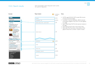 Listings



4.3.3. Search results           Search result template is used for listing search results. Currently
                                this is specific for Hg2g section.




Example                         Page template                                               = conditional        Rules
                                                                                              module

                                                                                                See A1
                                                                                                                 •	 XHTML page SHOULD NOT exceed 20k inclusive
                                   Header
                                                                                                                    of mark-up, CSS and images.
                                   Crumbtrail - Top                                             See A3a          •	 Crumbtrail - Top and Crumbtrail - Bottom are part
                                                                                                                    of the global navigation. They MUST be used together
                                                                                                TBD
                                   Search Result stats + Link to Filter                                             on a page.
                                                                                                                 •	 Search Result Stats MUST be the topmost module on
                                                                                                                    this page.
                                                                                                                 •	 Search Results MUST follow Search Result Stats.
                                                                                                                 •	 Search Box MUST be shown on the bottom of the
                                                                                                                    page, but above the Crumbtrail - Bottom module.

                                   search results                                               tBD




                                   Pagination                                                   See A5




                                   Filter                                                       TBD




                                   Search box                                                   TBD


                                                                                                See A3b
                                   Crumbtrail - Bottom




                                                                                                See A2
                                   Footer




                        BBC Mobile Style Guide - Global Visual Language for the mobile web. Ben Guyer, Riikka Puustinen, Claudia Urschbach, Dan Dumitriu. Last modified at 5:16 PM, 09 June 2009    38
 