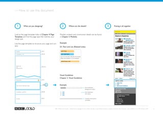 — How to use this document



  1               What are you designing?                       2            Where are the details?                                               3            Putting it all together

                                                                                                                                                                Banner TBD


Look at the page template index of Chapter 4. Page           Module contents and construction details can be found
Templates and find the page type that matches your           in Chapter 5. Modules.
design task.

Use the page template to structure your page and con-        Example:
tent.                                                        D1. Text Link List (Related Links)

 Header
                                       See A1                  LIST TITLE

                                       See A3a                 LIST ITEM TEXT
 Crumbtrail - Top

                                                              Up to X list items allowed. All should
                                                              either be bulleted or non-bulleted.

                                                               ADDITIONAL LINK



 Media Link                            See D2, C3
 OR
 Media Promo




                                                             Visual Guidelines
                                                             Chapter 3. Visual Guidelines
                                       See A5
 Pagination




  Text Link List (Related links)
                                            See D1           Example:
                                                                                                          font treatment
                                                                                                          background colour
                                       See A3b
 Crumbtrail - Bottom                                                                                      font treatment
                                                                                                          link colour


                                       See A2                                                             module construction
 Footer
                                                                                                          principles




                                                     BBC Mobile Style Guide - Global Visual Language for the mobile web. Ben Guyer, Riikka Puustinen, Claudia Urschbach, Dan Dumitriu. Last modified at 5:16 PM, 09 June 2009   4
 