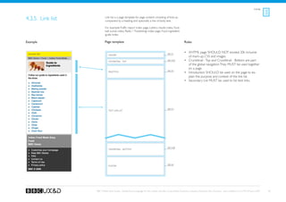 Listings



4.3.5. Link list           Link list is a page template for page content consisting of links ac-
                           companied by a heading and optionally a line of body text.

                           For example: Traffic report index page, Lottery results index, Foot-
                           ball scores index, Radio 1 Tracklistings index page, Food ingredient
                           guide index.

Example                    Page template                                                                    Rules


 Banner TBD                                                                                See A1
                                                                                                            •	 XHTML page SHOULD NOT exceed 20k inclusive
                              Header
                                                                                                               of mark-up, CSS and images.
                              Crumbtrail - Top                                             See A3a          •	 Crumbtrail - Top and Crumbtrail - Bottom are part
                                                                                                               of the global navigation. They MUST be used together
                                                                                                               on a page.
                                                                                           See A4
                              Page title                                                                    •	 Introduction SHOULD be used on the page to ex-
                                                                                                               plain the purpose and context of the link list.
                                                                                                            •	 Secondary List MUST be used to list text links.




                                                                                           See D1
                              Text Link List




                                                                                           See A3b
                              Crumbtrail - Bottom




                                                                                           See A2
                              Footer




                   BBC Mobile Style Guide - Global Visual Language for the mobile web. Ben Guyer, Riikka Puustinen, Claudia Urschbach, Dan Dumitriu. Last modified at 5:16 PM, 09 June 2009    40
 