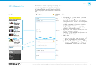Media Gallery



4.4.1. Gallery index           Asset/media listing template is used on pages that offer either one
                               or multiple links to media content. E.g. the latest headlines from
                               BBC News in high and standard quality stream. Other typical uses
                               are image download pages that offer the same content in various
                               sizes. This page type can contain text and images in addition to the
                               links.

Example                        Page template                                              = conditional         Rules
                                                                                            module

 Banner TBD
                                                                                               See A1
                                                                                                                •	 XHTML page SHOULD NOT exceed 20k inclusive
                                  Header
                                                                                                                   of mark-up, CSS and images.
                                  Crumbtrail - Top
                                                                                               See A3a          •	 Crumbtrail - Top and Crumbtrail - Bottom are part
                                                                                                                   of the global navigation. They MUST be used together
                                                                                                                   on a page.
                                                                                                                •	 A Gallery index page MUST consist of minimum 5
                                                                                                                   media modules of same kind.
                                                                                                                •	 Any Media link or media promo module MAY be
                                                                                                                   repeated as many times as necessary.
                                  Media Link                                                   See D2, C3
                                                                                                                •	 Pagination MUST be used when the list consists of 10
                                  OR
                                  Media Promo
                                                                                                                   or more Media promo modules.
                                                                                                                •	 Pagination MUST be used when the list consists of 20
                                                                                                                   or more Media Link modules.
                                                                                                                •	 Linking rules:

                                                                                                                     1.	 Audio List, Video List or Image List module MUST
                                                                                                                         be used when linking directly to the media file.
                                                                                               See A5
                                  Pagination                                                                         2.	 Media List - Audio/Video/Image module MUST be
                                                                                                                         used when linking to a page where the user can
                                                                                                                         choose between various size and quality options.
                                                                                               See D1
                                  Text Link List (Related links)




                                  Crumbtrail - Bottom                                          See A3b




                                                                                               See A2
                                  Footer




                       BBC Mobile Style Guide - Global Visual Language for the mobile web. Ben Guyer, Riikka Puustinen, Claudia Urschbach, Dan Dumitriu. Last modified at 5:16 PM, 09 June 2009   42
 