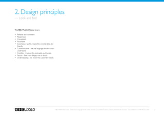 2. Design principles
— Look and feel


The BBC Mobile Web service is

•	   Reliable and consistent
•	   Responsive
•	   Competent
•	   Accessible
•	   Courteous - polite, respectful, considerable, and
     friendly
•	   Communicative - we use language that the users
     understand
•	   Credible - trustworthy, believable and honest
•	   Secure - free from danger, risk or doubt
•	   Understanding - we know the customers’ needs




                                                         BBC Mobile Style Guide - Global Visual Language for the mobile web. Ben Guyer, Riikka Puustinen, Claudia Urschbach, Dan Dumitriu. Last modified at 5:16 PM, 09 June 2009   5
 