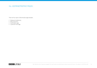 4.6. Administrative pages




There are four types of administrative page templates:

•	   Settings and preferences
•	   Alerts and errors
•	   Confirmation page
•	   Customise home page




                                                     BBC Mobile Style Guide - Global Visual Language for the mobile web. Ben Guyer, Riikka Puustinen, Claudia Urschbach, Dan Dumitriu. Last modified at 5:16 PM, 09 June 2009   50
 