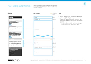 Administrative pages
                                                                                                                                                                                                             !
4.6.1. Settings and preferences           Settings and preferences template presents the user with options
                                          to choose from a list of alternatives. E.g. Choosing a preferred ver-
                                          sion of the mobile site.




Example                                   Page template                                              = conditional         Rules
                                                                                                       module

                                                                                                          See A1
                                                                                                                           •	 XHTML page SHOULD NOT exceed 20k inclusive
                                             Header
                                                                                                                              of mark-up, CSS and images.
                                             Crumbtrail - Top
                                                                                                          See A3a          •	 Crumbtrail - Top and Crumbtrail - Bottom are part
                                                                                                                              of the global navigation. They MUST be used together
                                                                                                                              on a page.
                                                                                                                           •	 If a Disclaimer (Text module) is shown on the page, it
                                                                                                                              MUST be shown on the bottom of the page.



                                                                                                          TBD
                                             Preferences




                                                                                                          See A6
                                             Anchor



                                             Simple Text
                                             OR                                                           See F1, G8
                                             Disclaimer



                                             Crumbtrail - Bottom                                          See A3b




                                             Footer                                                       See A2




                                  BBC Mobile Style Guide - Global Visual Language for the mobile web. Ben Guyer, Riikka Puustinen, Claudia Urschbach, Dan Dumitriu. Last modified at 5:16 PM, 09 June 2009       51
 