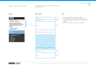 Administrative pages
                                                                                                                                                                                                      !
4.6.2. Alerts and errors           This page template informs the user about error situations and
                                   other types of alerts.




Example                            Page template                                                                    Rules


                                                                                                   See A1
                                                                                                                    •	 XHTML page MUST be as light as possible.
                                      Header
                                                                                                                    •	 Crumbtrail - Top and Crumbtrail - Bottom are part of
                                      Crumbtrail - Top
                                                                                                   See A3a             the global navigation. They MUST be used together on
                                                                                                                       a page.
                                                                                                                    •	 Alert MUST be shown on the top of the page.

                                                                                                   See G3
                                      Alert




                                      [any module depending on the page context]




                                      Crumbtrail - Bottom                                          See A3b




                                                                                                   See A2
                                      Footer




                           BBC Mobile Style Guide - Global Visual Language for the mobile web. Ben Guyer, Riikka Puustinen, Claudia Urschbach, Dan Dumitriu. Last modified at 5:16 PM, 09 June 2009       52
 