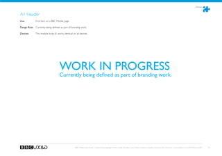 Modules



A1 Header
Use:	 	       First item on a BBC Mobile page.

Design Rule: Currently being defined as part of branding work.

Devices: 	    This module looks  works identical on all devices.




                                     WORK IN PROGRESS
                                     Currently being defined as part of branding work.




                                                     BBC Mobile Style Guide - Global Visual Language for the mobile web. Ben Guyer, Riikka Puustinen, Claudia Urschbach, Dan Dumitriu. Last modified at 5:16 PM, 09 June 2009   56
 