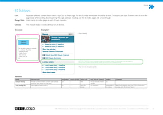 Modules



B2 Subtopic
Use:	 	      Separates different content areas within a topic on an index page. For this to make sense there should be at least 2 subtopics per topic. Enables users to scan the
             page easily when scrolling down/scanning the page. Subtopic headings can link to index pages, not a must though.
Design Rule: Used mainly on index pages as part of topic modules.

Devices: 	          This module looks  works identical on all devices.

Structure                                    Example 1
                                                                                                                = Topic Heading
  Topic



          SUBTOPIC
          HEADING



    You can add a variety of modules
    to a subtopic. Examples:
    - Headline Promo
    - Media Promo
    - Text Link List
    - Media Link List
    etc.

                                                                                                                 SUBTOPIC HEADING is the only element unique to the subtopic module. All other elements can be created by
                                                                                                                 inserting other modules into the subtopic module (eg. Text Link List or Headline Promo).


                                                                                                                = Text Link List with additonal links




Elements
NAME                      DESCRIPTION                                               REQUIRED?      HOW OFTEN?        DATA TYPE          SIZE / VALUE / LENGHT        VISIBLE?           COMMENT
Subtopic heading          Provides context for below content. Label carefully,      yes            1                 text               max. 20 charcters recom-     yes
                          should be short  easy to understand.                                                                         mended
Topic heading URL         Index page the heading links to                           no             1                 text, URL          255 characters               screenreader or Ideally build validation check into CMS to check entry
                                                                                                                     format                                          on rollover     complies with URL format “http:// ...”




                                                                        BBC Mobile Style Guide - Global Visual Language for the mobile web. Ben Guyer, Riikka Puustinen, Claudia Urschbach, Dan Dumitriu. Last modified at 5:16 PM, 09 June 2009   63
 