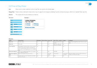 Modules



G5 Time of Day Picker
Use:	 	             Allows users to make a selection by time of day. Main use scenario are schedule pages.

Design Rule: Position directly underneath breadcrumb on top of a page. Do not change any labelling. If used for schedule browsing do offer link to Calender Picker (see G4).

Devices: 	          This module looks  works identical on all devices.

Structure                                       Example 1

    TITLE

    DATE

       ICON    MORNIING


       ICON    AFTERNOON


       ICON    EVENING


       ICON    LATE NIGHT


    BROWSE MORE DATES LINK




Elements
NAME                        DESCRIPTION                                                   REQUIRED?      HOW OFTEN?        DATA TYPE         SIZE / VALUE / LENGHT       VISIBLE?         COMMENT
Picker title                Provides context.                                             yes            1                 text              max. 33 characters recom- yes                Might be used as Page Title as well in mark-up on some
                                                                                                                                             mended                                       pages.
Picker date                 Shows date.                                                   yes            1                 text              fixed - show date in for-   yes
                                                                                                                                             mat shown in example
Time of day links           Fixed labelling for all times of day, as shown in example.    yes            4                 text                                          yes
                            When the user clicks on fo them it should take him
                            to the schedule listing for that time of day. This may be
                            further down the same page (anchor) or on a different
                            page.
Browse more days link       Allows user to change the date. Takes user to calendar        yes            1                 text              fixed label                 yes
                            picker page (see module G4).
Browse more days link       Page with the calendar icker this link links to               yes            1                 text, URL         255 characters              screenreader or Ideally build validation check into CMS to check entry
URL                                                                                                                        format                                        on rollover     complies with URL format “http:// ...”
Icon                        Standard anchor icon (see module A6), shown before            yes            1                 text              fixed                       yes
                            each time of day link.




                                                                              BBC Mobile Style Guide - Global Visual Language for the mobile web. Ben Guyer, Riikka Puustinen, Claudia Urschbach, Dan Dumitriu. Last modified at 5:16 PM, 09 June 2009   78
 