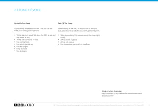 2.3. Tone of voice


Write On Your Level                                              Get Off The Fence

You’re writing on behalf of the BBC, but you can still           When writing as the BBC, it’s easy to add so many ifs,
make your writing sound personal.                                buts, passives and caveats that you don’t get to the point.

•	 Write like you’d speak. Talk about the BBC as we, and         •	 Take responsibility. Cut hesitant words (like may, might,
   the reader as you.                                               could).
•	 Write with someone in mind.                                   •	 Advise, don’t diagnose.
•	 Use contractions.                                             •	 Active not passive.
•	 Use words people say.                                         •	 Use imperatives, particularly in headlines.
•	 Use less jargon.
•	 Keep it simple.
•	 Use analogies.




                                                                                                                                                  Tone of voice guideline:
                                                                                                                                                  http://www.bbc.co.uk/guidelines/futuremedia/restricted/
                                                                                                                                                  desed/tov.shtml



                                                         BBC Mobile Style Guide - Global Visual Language for the mobile web. Ben Guyer, Riikka Puustinen, Claudia Urschbach, Dan Dumitriu. Last modified at 5:16 PM, 09 June 2009   8
 