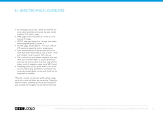 6.1. Basic technical guidelines




•	 All sites/pages should have a WML and XHTML ver-
   sions unless redirection and access has been locked
   out from CMS (WAT) pages.
•	 WML pages must not exceed 2k in mark-up or 6k
   inclusive of images
•	 XHTML page sizes depend on the page type, please
   see the page templates (Chapter 3).
•	 XHTML pages should cater to a minimum width of
   170 pixels and support a stretchy design/layout.
•	 Fonts should expected to be sans-serif and use no
   more than three relative sizes as only “x-small”, “small”
   and “medium” must be used in CSS mark-up.
•	 The crumbtrail top and bottom navigation echo each
   other, and currently* relates to structural hierarchy
   and must not be more than three links long with the
   highest point of navigation always being “BBC Home”.
•	 Templating (mark-up) for global objects such as Ban-
   ners, Crumbtrail (top and bottom) and Footer links
   must use provided global includes and should not be
   duplicated or modified.

* The site is mostly non-dynamic, and therefore naviga-
tion in the crumb and footer are hierarchical. Moving for-
ward to dynamic publishing, (on Forge for example) it’s
quite possible that navigation can be offered historically.




                                                        BBC Mobile Style Guide - Global Visual Language for the mobile web. Ben Guyer, Riikka Puustinen, Claudia Urschbach, Dan Dumitriu. Last modified at 5:16 PM, 09 June 2009   83
 