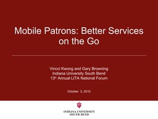 Mobile Patrons: Better Services on the Go October  3, 2010 Vincci Kwong and Gary Browning Indiana University South Bend 13 th  Annual LITA National Forum 