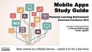 Mobile Apps
Study Guide
Personal Learning Environment
Networked Practitioner H818
Created in Microsoft Sway
by Denise McDonough
Twitter: @d607
Best viewed on a Mobile Device – switch it on for a test drive
 