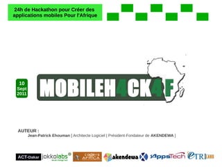 24h de Hackathon pour Créer des
applications mobiles Pour l'Afrique




  10
 Sept
 2011




  AUTEUR :
        Jean-Patrick Ehouman [ Architecte Logiciel | Président-Fondateur de AKENDEWA ]




  ACT-Dakar
 