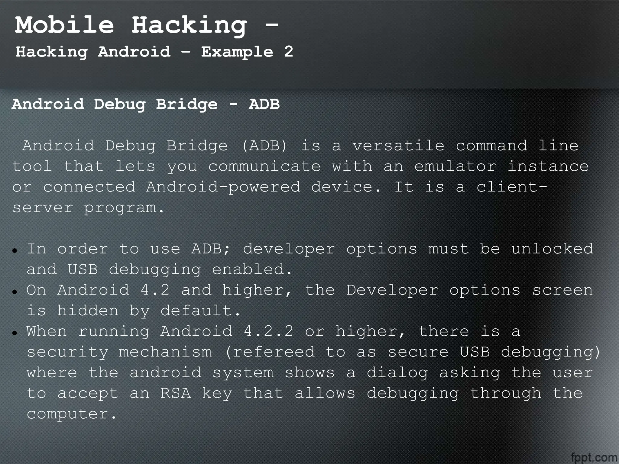 Mobile Hacking -
Hacking Android – Example 2
Android Debug Bridge - ADB
Android Debug Bridge (ADB) is a versatile command line
tool that lets you communicate with an emulator instance
or connected Android-powered device. It is a client-
server program.
 In order to use ADB; developer options must be unlocked
and USB debugging enabled.
 On Android 4.2 and higher, the Developer options screen
is hidden by default.
 When running Android 4.2.2 or higher, there is a
security mechanism (refereed to as secure USB debugging)
where the android system shows a dialog asking the user
to accept an RSA key that allows debugging through the
computer.
 