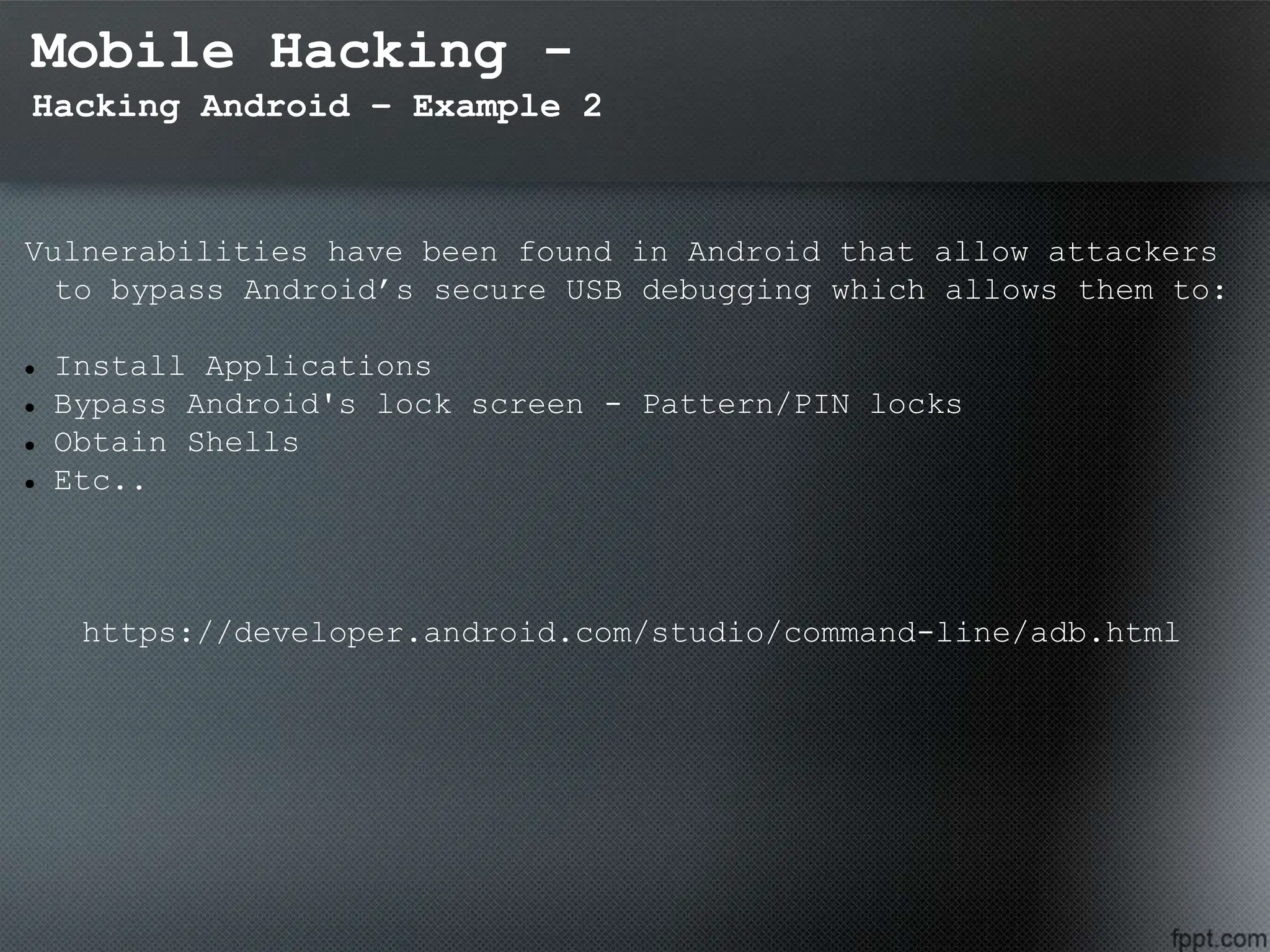 Mobile Hacking -
Hacking Android – Example 2
Vulnerabilities have been found in Android that allow attackers
to bypass Android’s secure USB debugging which allows them to:
 Install Applications
 Bypass Android's lock screen - Pattern/PIN locks
 Obtain Shells
 Etc..
https://developer.android.com/studio/command-line/adb.html
 