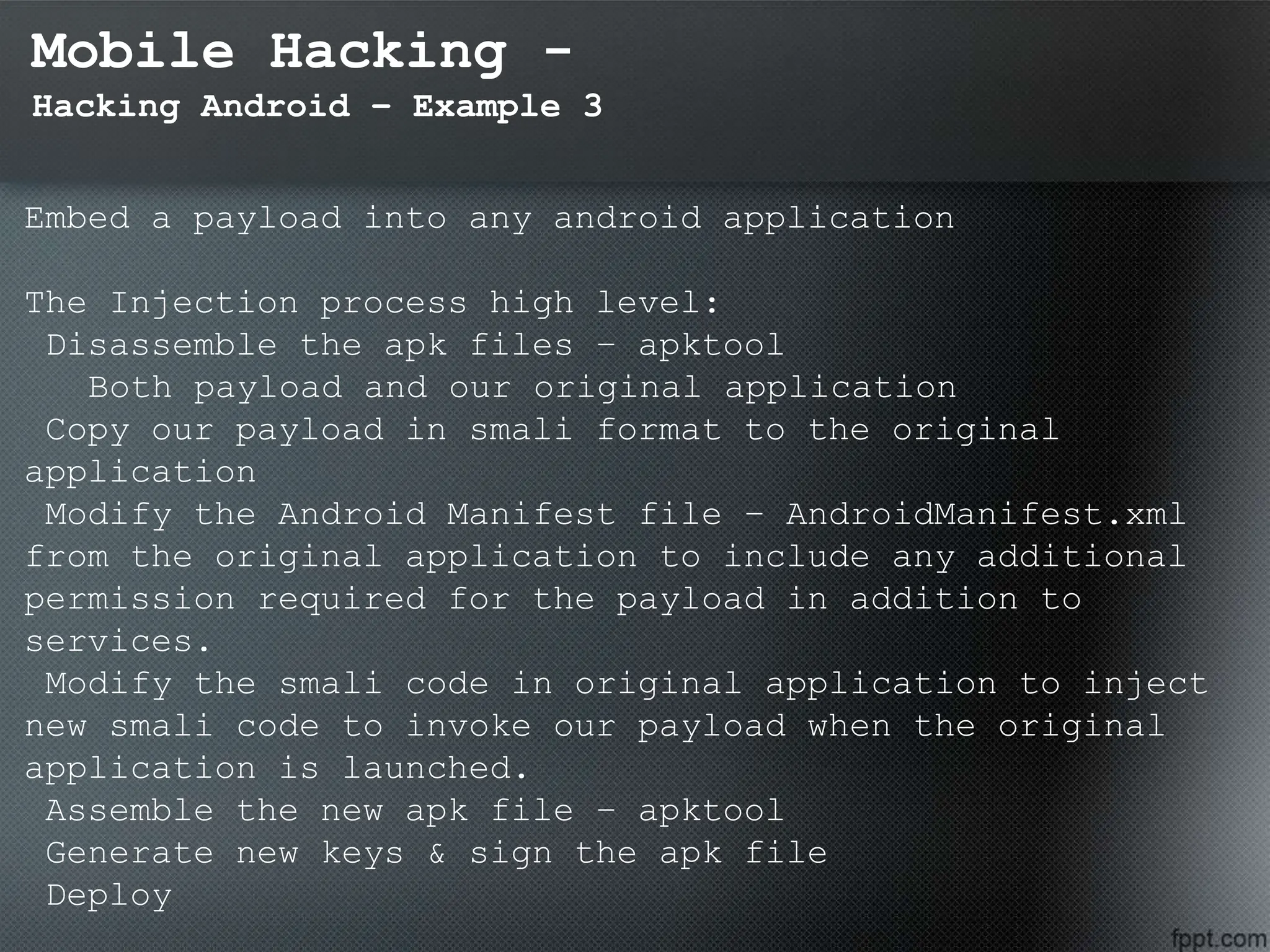 Mobile Hacking -
Hacking Android – Example 3
Embed a payload into any android application
The Injection process high level:
Disassemble the apk files – apktool
Both payload and our original application
Copy our payload in smali format to the original
application
Modify the Android Manifest file – AndroidManifest.xml
from the original application to include any additional
permission required for the payload in addition to
services.
Modify the smali code in original application to inject
new smali code to invoke our payload when the original
application is launched.
Assemble the new apk file – apktool
Generate new keys & sign the apk file
Deploy
 