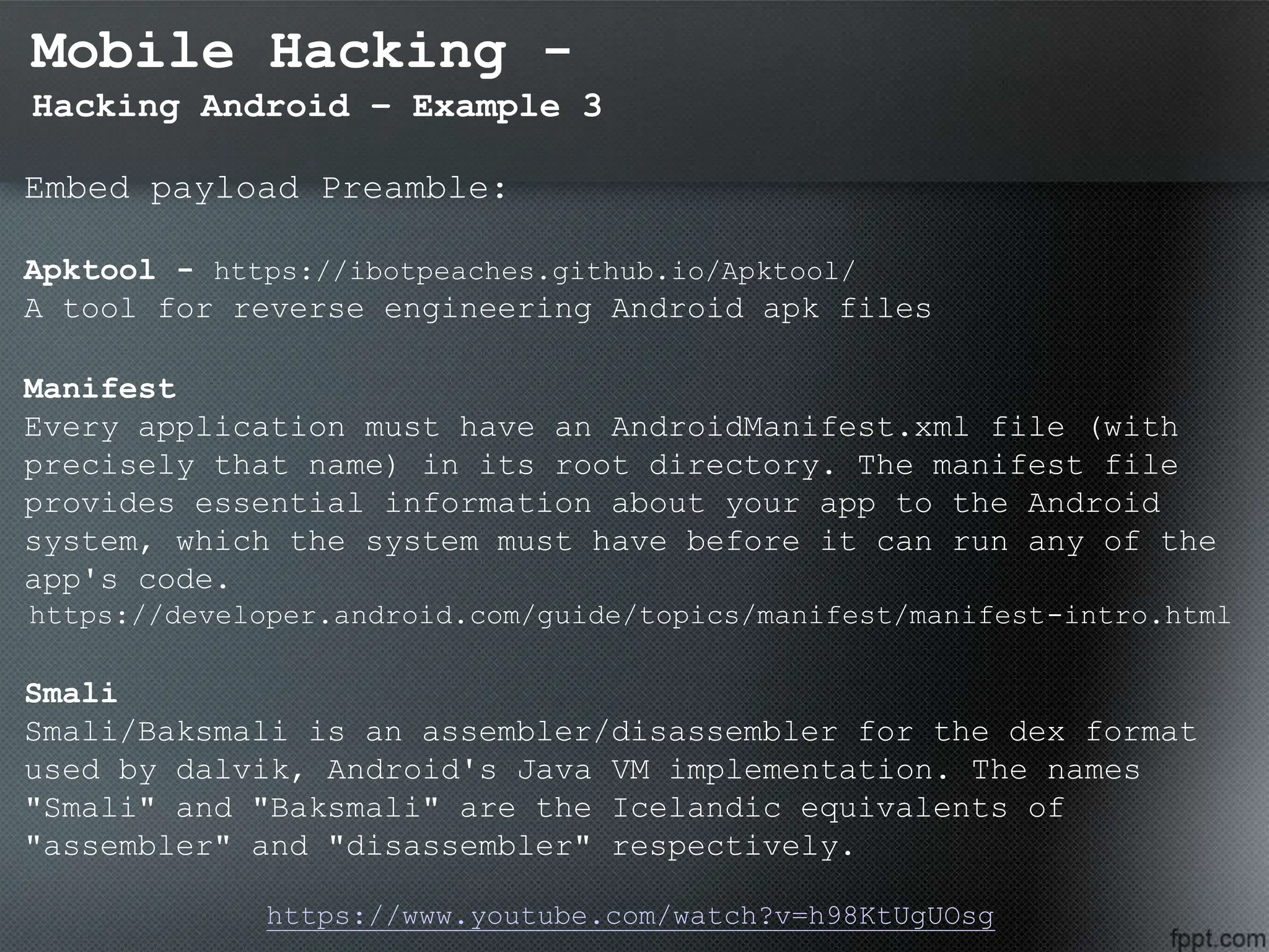 Mobile Hacking -
Hacking Android – Example 3
Embed payload Preamble:
Apktool - https://ibotpeaches.github.io/Apktool/
A tool for reverse engineering Android apk files
Manifest
Every application must have an AndroidManifest.xml file (with
precisely that name) in its root directory. The manifest file
provides essential information about your app to the Android
system, which the system must have before it can run any of the
app's code.
https://developer.android.com/guide/topics/manifest/manifest-intro.html
Smali
Smali/Baksmali is an assembler/disassembler for the dex format
used by dalvik, Android's Java VM implementation. The names
"Smali" and "Baksmali" are the Icelandic equivalents of
"assembler" and "disassembler" respectively.
https://www.youtube.com/watch?v=h98KtUgUOsg
 