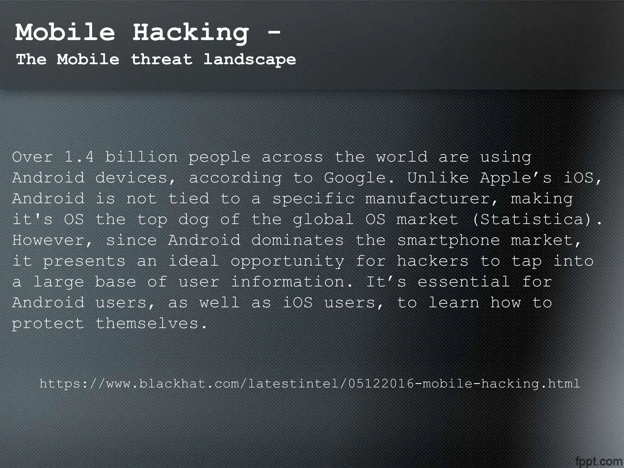 Mobile Hacking -
The Mobile threat landscape
Over 1.4 billion people across the world are using
Android devices, according to Google. Unlike Apple’s iOS,
Android is not tied to a specific manufacturer, making
it's OS the top dog of the global OS market (Statistica).
However, since Android dominates the smartphone market,
it presents an ideal opportunity for hackers to tap into
a large base of user information. It’s essential for
Android users, as well as iOS users, to learn how to
protect themselves.
https://www.blackhat.com/latestintel/05122016-mobile-hacking.html
 