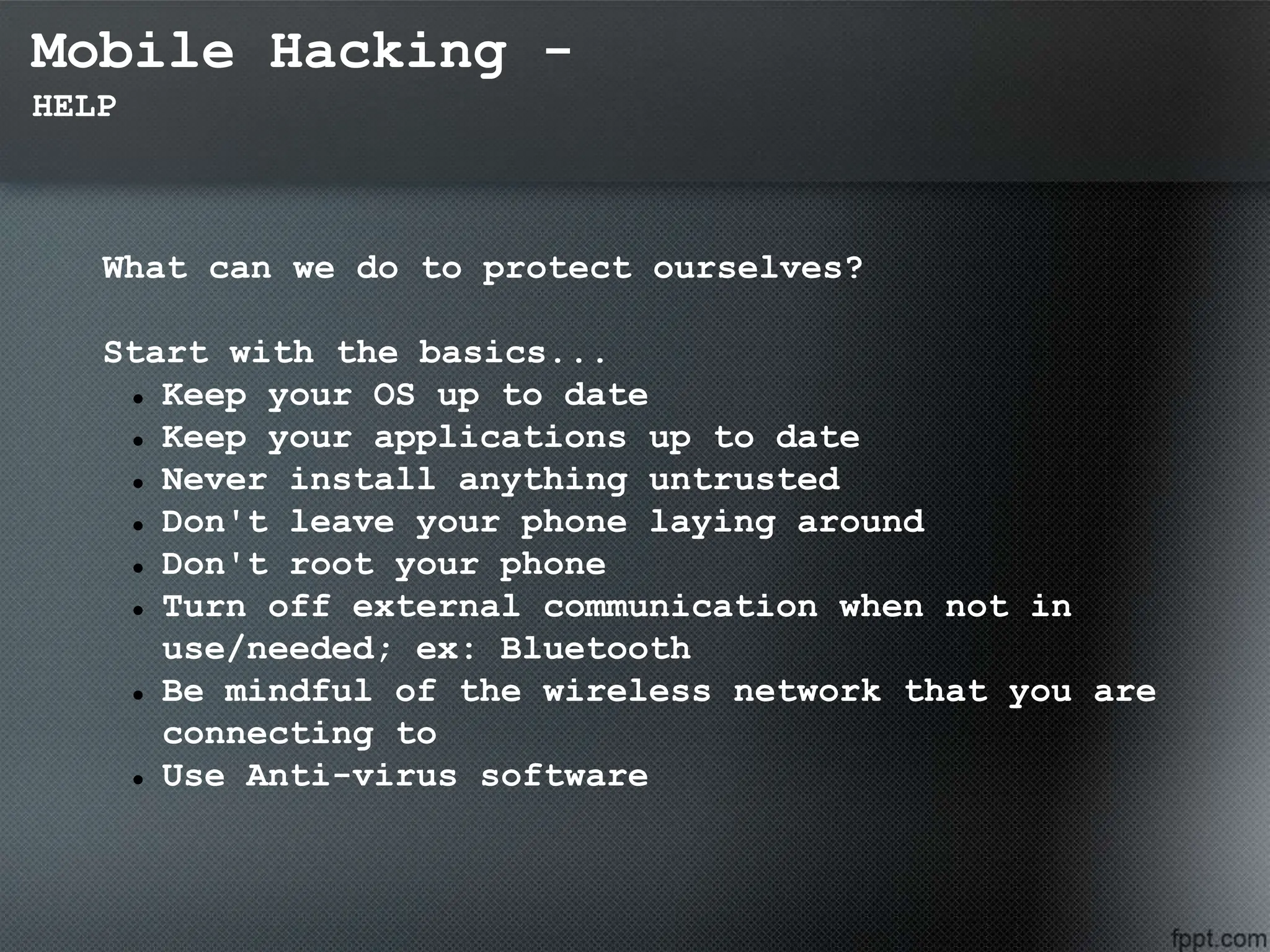 Mobile Hacking -
HELP
What can we do to protect ourselves?
Start with the basics...
 Keep your OS up to date
 Keep your applications up to date
 Never install anything untrusted
 Don't leave your phone laying around
 Don't root your phone
 Turn off external communication when not in
use/needed; ex: Bluetooth
 Be mindful of the wireless network that you are
connecting to
 Use Anti-virus software
 