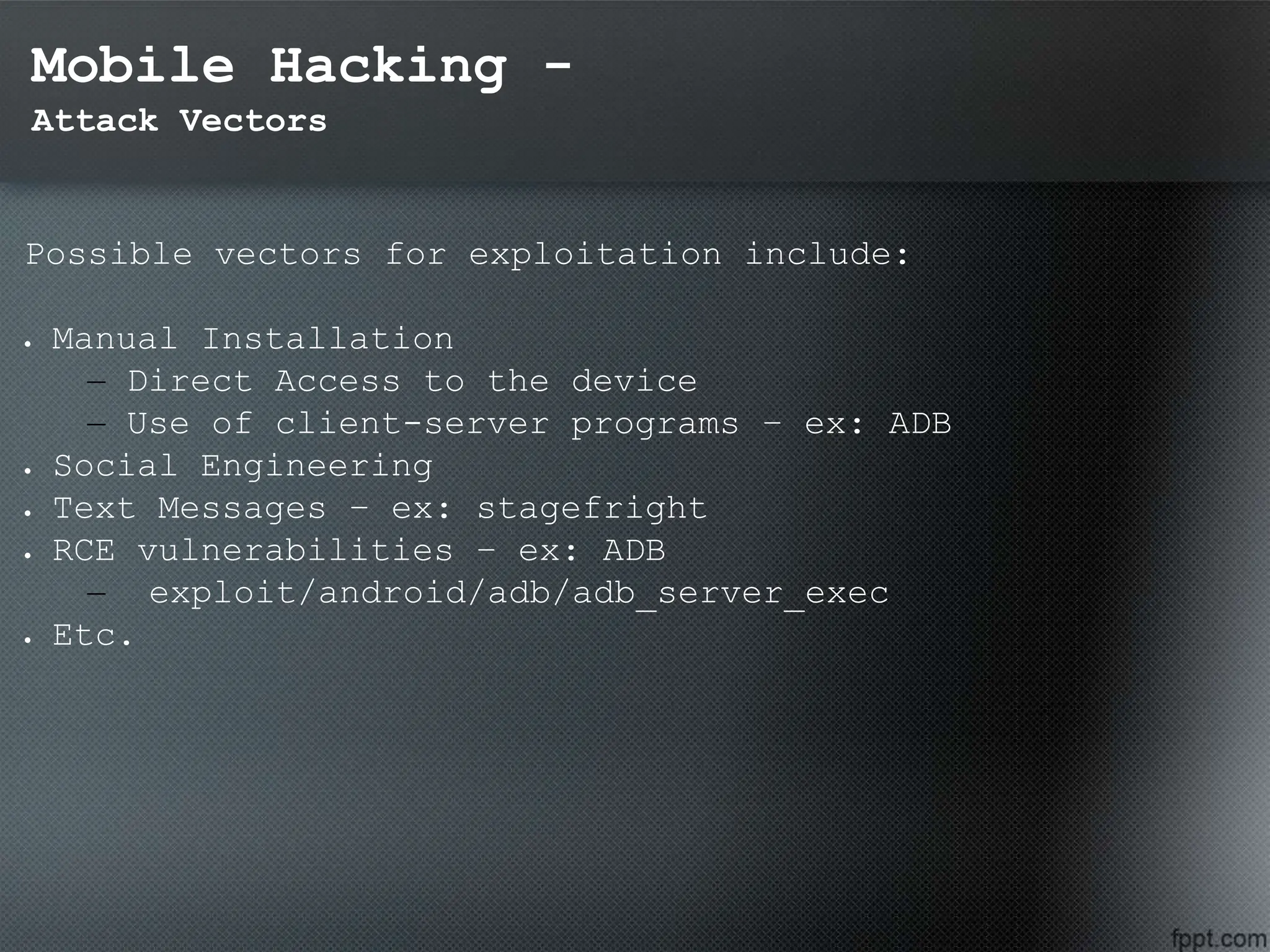 Mobile Hacking -
Attack Vectors
Possible vectors for exploitation include:
 Manual Installation
– Direct Access to the device
– Use of client-server programs – ex: ADB
 Social Engineering
 Text Messages – ex: stagefright
 RCE vulnerabilities – ex: ADB
– exploit/android/adb/adb_server_exec
 Etc.
 