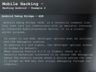 Mobile Hacking -
Hacking Android – Example 2
Android Debug Bridge - ADB
Android Debug Bridge (ADB) is a versatile command line
tool that lets you communicate with an emulator instance
or connected Android-powered device. It is a client-
server program.
 In order to use ADB; developer options must be unlocked
and USB debugging enabled.
 On Android 4.2 and higher, the Developer options screen
is hidden by default.
 When running Android 4.2.2 or higher, there is a
security mechanism (refereed to as secure USB debugging)
where the android system shows a dialog asking the user
to accept an RSA key that allows debugging through the
computer.
 