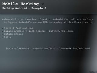 Mobile Hacking -
Hacking Android – Example 2
Vulnerabilities have been found in Android that allow attackers
to bypass Android’s secure USB debugging which allows them to:
 Install Applications
 Bypass Android's lock screen - Pattern/PIN locks
 Obtain Shells
 Etc..
https://developer.android.com/studio/command-line/adb.html
 